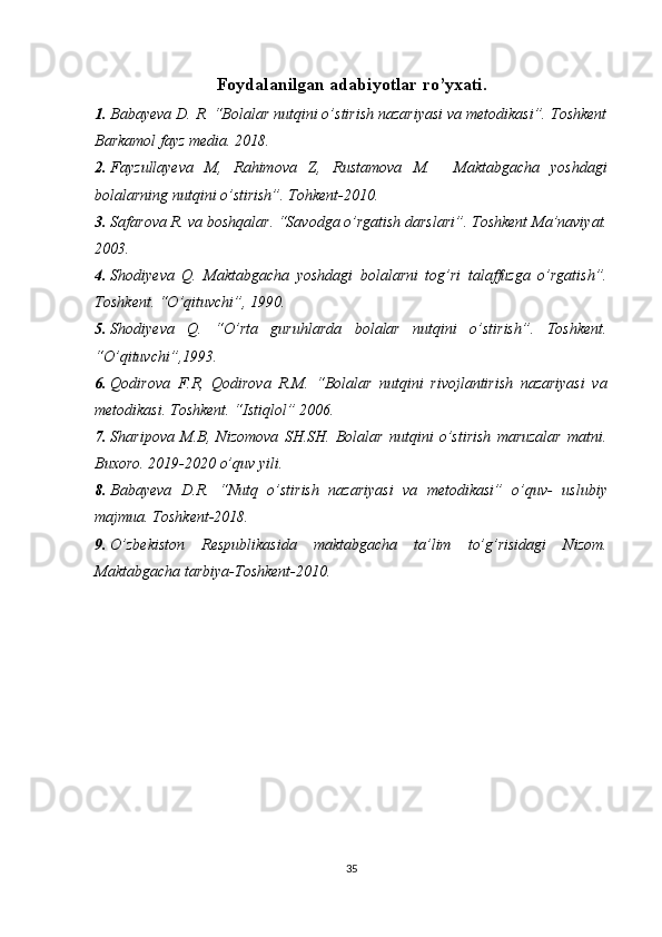 Foydalanilgan adabiyotlar ro’yxati.
1. Babayeva D. R. “Bolalar nutqini o’stirish nazariyasi va metodikasi”. Toshkent
Barkamol fayz media. 2018.
2. Fayzullayeva   M,   Rahimova   Z,   Rustamova   M.     Maktabgacha   yoshdagi
bolalarning nutqini o’stirish”. Tohkent-2010.
3. Safarova R. va boshqalar. “Savodga o’rgatish darslari”. Toshkent Ma’naviyat.
2003.
4. Shodiyeva   Q.   Maktabgacha   yoshdagi   bolalarni   tog’ri   talaffuzga   o’rgatish”.
Toshkent. “O’qituvchi”, 1990.
5. Shodiyeva   Q.   “O’rta   guruhlarda   bolalar   nutqini   o’stirish”.   Toshkent.
“O’qituvchi”,1993.
6. Qodirova   F.R,   Qodirova   R.M.   “Bolalar   nutqini   rivojlantirish   nazariyasi   va
metodikasi. Toshkent. “Istiqlol” 2006.
7. Sharipova   M.B,   Nizomova   SH.SH.   Bolalar   nutqini   o’stirish   maruzalar   matni.
Buxoro. 2019-2020 o’quv yili.
8. Babayeva   D.R.   “Nutq   o’stirish   nazariyasi   va   metodikasi”   o’quv-   uslubiy
majmua. Toshkent-2018.
9. O’zbekiston   Respublikasida   maktabgacha   ta’lim   to’g’risidagi   Nizom.
Maktabgacha tarbiya-Toshkent-2010.
 
35  
  