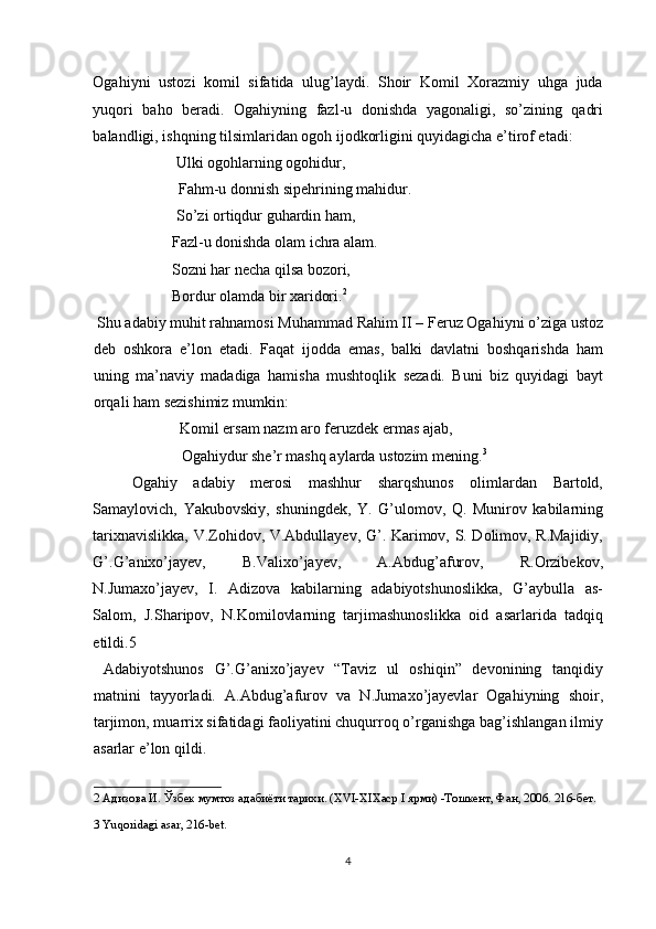 Ogahiyni   ustozi   komil   sifatida   ulug’laydi.   Shoir   Komil   Xorazmiy   uhga   juda
yuqori   baho   beradi.   Ogahiyning   fazl-u   donishda   yagonaligi,   so’zining   qadri
balandligi, ishqning tilsimlaridan ogoh ijodkorligini quyidagicha e’tirof etadi: 
    Ulki ogohlarning ogohidur, 
    Fahm-u donnish sipehrining mahidur. 
    So’zi ortiqdur guhardin ham, 
Fazl-u donishda olam ichra alam. 
Sozni har necha qilsa bozori, 
Bordur olamda bir xaridori. 2
 
 Shu adabiy muhit rahnamosi Muhammad Rahim II – Feruz Ogahiyni o’ziga ustoz
deb   oshkora   e’lon   etadi.   Faqat   ijodda   emas,   balki   davlatni   boshqarishda   ham
uning   ma’naviy   madadiga   hamisha   mushtoqlik   sezadi.   Buni   biz   quyidagi   bayt
orqali ham sezishimiz mumkin: 
    Komil ersam nazm aro feruzdek ermas ajab, 
    Ogahiydur she’r mashq aylarda ustozim mening. 3
 
Ogahiy   adabiy   merosi   mashhur   sharqshunos   olimlardan   Bartold,
Samaylovich,   Yakubovskiy,   shuningdek,   Y.   G’ulomov,   Q.   Munirov   kabilarning
tarixnavislikka, V.Zohidov, V.Abdullayev, G’. Karimov, S. Dolimov, R.Majidiy,
G’.G’anixo’jayev,   B.Valixo’jayev,   A.Abdug’afurov,   R.Orzibekov,
N.Jumaxo’jayev,   I.   Adizova   kabilarning   adabiyotshunoslikka,   G’aybulla   as-
Salom,   J.Sharipov,   N.Komilovlarning   tarjimashunoslikka   oid   asarlarida   tadqiq
etildi.5 
  Adabiyotshunos   G’.G’anixo’jayev   “Taviz   ul   oshiqin”   devonining   tanqidiy
matnini   tayyorladi.   A.Abdug’afurov   va   N.Jumaxo’jayevlar   Ogahiyning   shoir,
tarjimon, muarrix sifatidagi faoliyatini chuqurroq o’rganishga bag’ishlangan ilmiy
asarlar e’lon qildi. 
2  Адизова И. Ўзбек мумтоз адабиёти тарихи. (XVI-XIXаср I ярми) -Тошкент, Фан, 2006. 216-бет.  
3  Yuqoridagi asar, 216-bet.
 
 
4