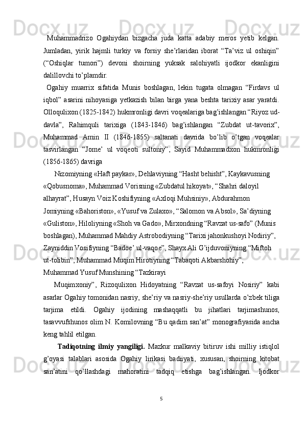   Muhammadrizo   Ogahiydan   bizgacha   juda   katta   adabiy   meros   yetib   kelgan.
Jumladan,   yirik   hajmli   turkiy   va   forsiy   she’rlaridan   iborat   “Ta’viz   ul   oshiqin”
(“Oshiqlar   tumori”)   devoni   shoirning   yuksak   salohiyatli   ijodkor   ekanligini
dalillovchi to’plamdir. 
  Ogahiy   muarrix   sifatida   Munis   boshlagan,   lekin   tugata   olmagan   “Firdavs   ul
iqbol”   asarini   nihoyasiga   yetkazish   bilan   birga   yana   beshta   tarixiy   asar   yaratdi.
Olloqulixon (1825-1842) hukmronligi davri voqealariga bag’ishlangan “Riyoz ud-
davla”,   Rahimquli   tarixiga   (1843-1846)   bag’ishlangan   “Zubdat   ut-tavorix”,
Muhammad   Amin   II   (1846-1855)   saltanati   davrida   bo’lib   o’tgan   voqealar
tasvirlangan   “Jome’   ul   voqeoti   sultoniy”,   Sayid   Muhammadxon   hukmronligi
(1856-1865) davriga 
Nizomiyning «Haft paykar», D е hlaviyning “Hasht b е hisht”, Kaykavusning 
«Qobusnoma», Muhammad Vorisning «Zubdatul hikoyat», “Shahri daloyil 
alhayrat”, Husayn Voiz Koshifiyning «A х loqi Muhsiniy», Abdurahmon 
Jomiyning «Bahoriston», «Yusuf va Zula х o», “Salomon va Absol», Sa’diyning 
«Guliston», Hiloliyning «Shoh va Gado», Mir х ondning “Ravzat us-safo” (Munis 
boshlagan), Muhammad Mahdiy Astrobodiyning “Tari х i jahonkushoyi Nodiriy”, 
Zayniddin Vosifiyning “Bado е ’ ul-vaqo е ”, Shayx Ali G’ijduvoniyning “Miftoh 
ut-tolibin”, Muhammad Muqim Hirotiyning “Tabaqoti Akbarshohiy”, 
Muhammad Yusuf Munshining “Tazkirayi 
Muqim х oniy”,   Rizoquli х on   Hidoyatning   “Ravzat   us-safoyi   Nosiriy”   kabi
asarlar Ogahiy tomonidan nasriy, she’riy va nasriy-she’riy usullarda o’zbek tiliga
tarjima   etildi.   Ogahiy   ijodining   mashaqqatli   bu   jihatlari   tarjimashunos,
tasavvufshunos  olim N. Komilovning “Bu qadim  san’at” monografiyasida ancha
keng tahlil etilgan. 
  Tadiqotning   ilmiy   yangiligi.   Mazkur   malkaviy   bitiruv   ishi   milliy   istiqlol
g’oyasi   talablari   asosida   Ogahiy   lirikasi   badiiyati,   х ususan,   shoirning   kitobat
san’atini   qo’llashdagi   mahoratini   tadqiq   etishga   bag’ishlangan.   Ijodkor
 
5  
  