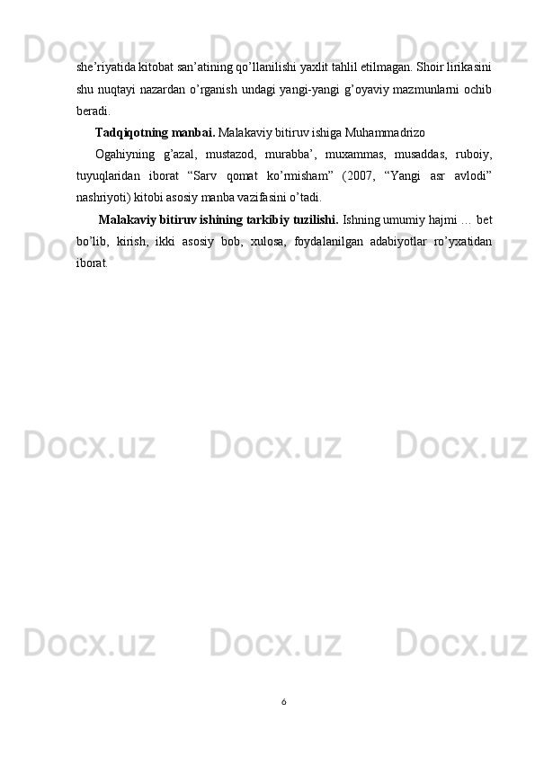 she’riyatida kitobat san’atining qo’llanilishi yaxlit tahlil etilmagan. Shoir lirikasini
shu nuqtayi nazardan o’rganish undagi yangi-yangi g’oyaviy mazmunlarni ochib
b е radi. 
Tadqiqotning manbai.  Malakaviy bitiruv ishiga Muhammadrizo 
Ogahiyning   g’azal,   mustazod,   murabba’,   muxammas,   musaddas,   ruboiy,
tuyuqlaridan   iborat   “Sarv   qomat   ko’rmisham”   (2007,   “Yangi   asr   avlodi”
nashriyoti) kitobi asosiy manba vazifasini o’tadi. 
  Malakaviy bitiruv ishining tarkibiy tuzilishi.  Ishning umumiy hajmi … b е t
bo’lib,   kirish,   ikki   asosiy   bob,   х ulosa,   foydalanilgan   adabiyotlar   ro’y х atidan
iborat. 
 
 
 
 
 
 
 
 
 
 
 
 
 
 
 
 
 
 
6