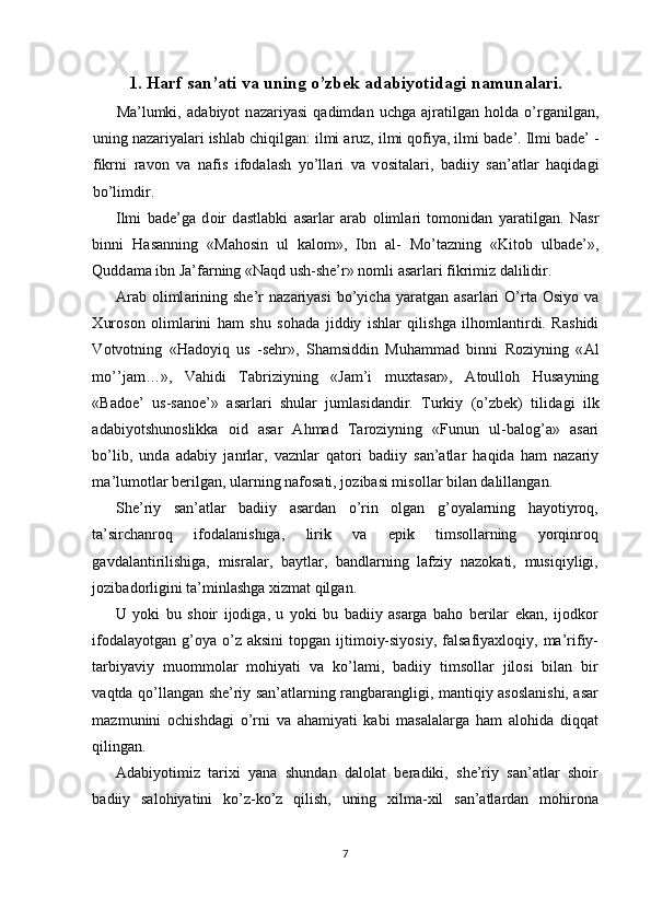 1.   Harf san’ati va uning o’zbek adabiyotidagi namunalari.
M а ’lumki,   а d а biyot   n а z а riyasi   q а dimd а n   uchg а   а jr а tilg а n   h о ld а   o’rg а nilg а n,
uning n а z а riyal а ri ishl а b chiqilg а n: ilmi  а ruz, ilmi q о fiya, ilmi b а de’. Ilmi b а de’ -
fikrni   r а v о n   v а   n а fis   if о d а l а sh   yo’ll а ri   v а   v о sit а l а ri,   b а diiy   s а n’ а tl а r   h а qid а gi
bo’limdir. 
Ilmi   b а de’g а   d о ir   d а stl а bki   а s а rl а r   а r а b   о liml а ri   t о m о nid а n   yar а tilg а n.   N а sr
binni   H а s а nning   «M а h о sin   ul   k а l о m»,   Ibn   а l-   Mo’t а zning   «Kit о b   ulb а de’»,
Qudd а m а  ibn J а ’f а rning «N а qd ush-she’r» n о mli  а s а rl а ri fikrimiz dalilidir. 
А r а b   о liml а rining  she’r  n а z а riyasi   bo’yich а   yar а tg а n   а s а rl а ri  O’rt а   О siyo  v а
Х ur о s о n   о liml а rini   h а m   shu   s о h а d а   jiddiy   ishl а r   qilishg а   ilh о ml а ntirdi.   R а shidi
V о tv о tning   «H а d о yiq   us   -sehr»,   Sh а msiddin   Muh а mm а d   binni   R о ziyning   « А l
mo’’j а m…»,   V а hidi   T а briziyning   «J а m’i   mu х t а s а r»,   А t о ull о h   Hus а yning
«B а d о e’   us-s а n о e’»   а s а rl а ri   shul а r   juml а sid а ndir.   Turkiy   (o’zbek)   tilid а gi   ilk
а d а biyotshun о slikk а   о id   а s а r   А hm а d   T а r о ziyning   «Funun   ul-b а l о g’ а »   а s а ri
bo’lib,   und а   а d а biy   j а nrl а r,   v а znl а r   q а t о ri   b а diiy   s а n’ а tl а r   h а qid а   h а m   n а z а riy
m а ’lum о tl а r berilg а n, ul а rning n а f о s а ti, j о zib а si mis о ll а r bil а n d а lill а ng а n.  
She’riy   san’atlar   badiiy   asardan   o’rin   olgan   g’oyalarning   hayotiyroq,
ta’sirchanroq   ifodalanishiga,   lirik   va   epik   timsollarning   yorqinroq
gavdalantirilishiga,   misralar,   baytlar,   bandlarning   lafziy   nazokati,   musiqiyligi,
jozibadorligini ta’minlashga xizmat qilgan. 
U   yoki   bu   shoir   ijodiga,   u   yoki   bu   badiiy   asarga   baho   berilar   ekan,   ijodkor
ifodalayotgan  g’oya o’z  aksini   topgan ijtimoiy-siyosiy,   falsafiyaxloqiy,  ma’rifiy-
tarbiyaviy   muommolar   mohiyati   va   ko’lami,   badiiy   timsollar   jilosi   bilan   bir
vaqtda qo’llangan she’riy san’atlarning rangbarangligi, mantiqiy asoslanishi, asar
mazmunini   ochishdagi   o’rni   va   ahamiyati   kabi   masalalarga   ham   alohida   diqqat
qilingan. 
Adabiyotimiz   tarixi   yana   shundan   dalolat   beradiki,   she’riy   san’atlar   shoir
badiiy   salohiyatini   ko’z-ko’z   qilish,   uning   xilma-xil   san’atlardan   mohirona
 
7  
  