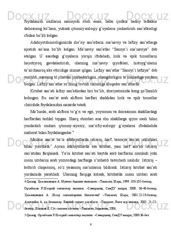 foydalanish   usullarini   namoyish   etish   emas,   balki   ijodkor   badiiy   tafakkur
dahosining   ko’lami,   yuksak   ijtimoiy-axloqiy   g’oyalarni   jonlantirish   san’atkorligi
ifodasi bo’lib kelgan. 
Adabiyotshunosligimizda   she’riy   san’atlarni   ma’naviy   va   lafziy   san’atlarga
ajratish   an’ana   bo’lib   kelgan.   Ma’naviy   san’atlar   “Sanoyi’i   ma’naviya”   deb
atalgan.   U   asardagi   g’oyalarni   yorqin   ifodalash,   lirik   va   epik   timsollarni
hayotiyroq   gavdalantirish,   ularning   ma’naviy   qiyofalari,   histuyg’ularini
ta’sirchanroq aks ettirishga xizmat qilgan. Lafziy san’atlar “Sanoyi’i lafziya” deb
yuritilib, asarning til jihatdan jozibadorligini, ohangdorligini ta’minlashga yordam
bergan. Lafziy san’atlar so’zning tovush tomoniga aloqador san’atlardir. 
Kitobat san’ati lafziy san’atlardan biri bo’lib, sheriyatimizda keng qo’llanilib
kelingan.   Bu   san’at   arab   alifbosi   harflari   shaklidan   lirik   va   epik   timsollar
chizishda foydalanishni nazarda tutadi. 
Ma’lumki, arab alifbosi to’g’ri va egri, yoysimon va doirasimon shakllardagi
harflardan   tashkil   topgan.   Sharq   shoirlari   ana   shu   shakllarga   qiyos   usuli   bilan
yondashib   muhim   ijtimoiy-siyosiy,   ma’rifiy-axloqiy   g’oyalarni   ifodalashda
mahorat bilan foydalanganlar. 4
 
Mazkur   san’at   ba’zi   adabiyotlarda   istixroj,   harf,   tasmiya   san’ati   istilohlari
bilan   yuritiladi. 5
  Ayrim   adabiyotlarda   esa   kitobat,   yani   harf   san’ati   istixroj
san’atidan   farqlanadi.   Ya’ni   kitobat   san’ati   baytda   arab   harflarini   nomlash   yoki
inson   uzvlarini   arab   yozuvidagi   harflarga   o’xshatib   tasvirlash   usulidir.   Istixroj   –
keltirib   chiqarmoq,   so’z   yasamoq   ma’nolarini   bildiradi.   Istixroj   kitobat   san’ati
yordamida   yaratiladi.   Ularning   farqiga   kelsak,   kitobatda   inson   uzvlari   arab
4  Qarang: Ҳожиаҳмедов А. Мумтоз бадиият малоҳати. –Тошкент, Шарқ, 1999. 103-105-бетлар; 
Орзибеков   Р.Шеърий   санъатлар   таҳлили.   –Самарқанд,   СамДУ   нашри,   2000.   36-48-бетлар;
Ҳожиаҳмедов   А.   Шеър   санъатларини   биласизми?   –Тошкент,   Шарқ,   2001.22-23-бетлар;
Асаллайев   А.   ва   бошқалар.   Бадиий   санъат   жозибаси.   –Тошкент,   Янги   аср   авлоди,   2005.   21-22-
бетлар; Исҳоқов Ё. Сўз санъати сўзлиги. –Тошкент, Зарқалам, 2006.   
5  Qarang: Орзибеков Р.Шеърий санъатлар таҳлили. –Самарқанд, СамДУ нашри, 2000.36-бет.  
 
8  
  