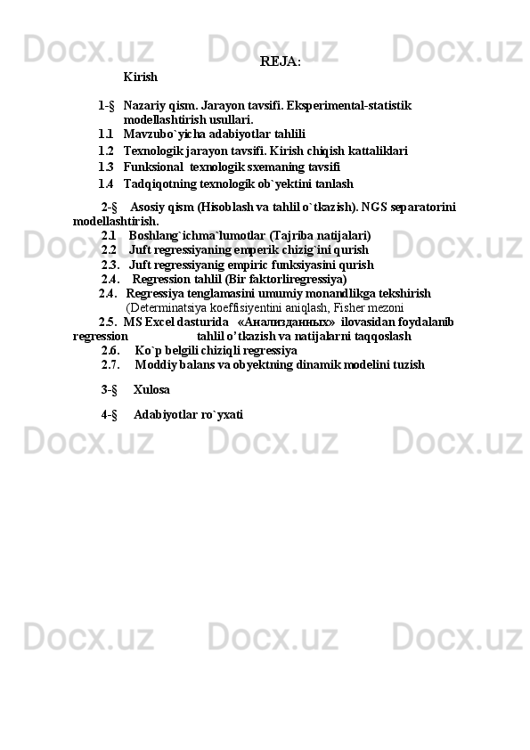 REJA:
Kirish
1-§ Nazariy qism. Jarayon tavsifi. Eksperimental-statistik 
modellashtirish usullari.
1.1 Mavzubo`yicha adabiyotlar tahlili
1.2 Texnologik jarayon tavsifi. Kirish chiqish kattaliklari
1.3 Funksional  texnologik sxemaning tavsifi
1.4 Tadqiqotning texnologik ob`yektini tanlash
         2-§    Asosiy qism (Hisoblash va tahlil o`tkazish). NGS separatorini 
modellashtirish.
         2.1    Boshlang`ichma`lumotlar (Tajriba natijalari)
         2.2    Juft regressiyaning emperik chizig`ini qurish
         2.3.   Juft regressiyanig empiric funksiyasini qurish
         2.4.    Regression tahlil (Bir faktorliregressiya)
2.4.   Regressiya tenglamasini umumiy monandlikga tekshirish
         (Determinatsiya koeffisiyentini aniqlash, Fisher mezoni
2.5.  MS Excel dasturida   « Анализданных »  ilovasidan foydalanib         
regression                      tahlil o’tkazish va natijalarni taqqoslash
         2.6.     Ko`p belgili chiziqli regressiya
         2.7.     Moddiy balans va obyektning dinamik modelini tuzish
         
         3-§     Xulosa
         
         4-§     Adabiyotlar ro`yxati