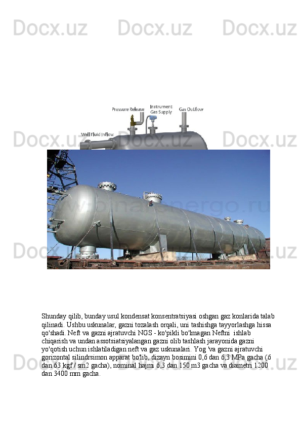 Shunday qilib, bunday usul kondensat konsentratsiyasi oshgan gaz konlarida talab 
qilinadi. Ushbu uskunalar, gazni tozalash orqali, uni tashishga tayyorlashga hissa 
qo'shadi.   Neft  va gazni ajratuvchi NGS - ko'pikli bo'lmagan  Neftni   ishlab 
chiqarish va undan assotsiatsiyalangan gazni olib tashlash jarayonida gazni 
yo'qotish uchun ishlatiladigan neft va gaz uskunalari. Yog 'va gazni ajratuvchi 
gorizontal silindrsimon apparat bo'lib, dizayn bosimini 0,6 dan 6,3 MPa gacha (6 
dan 63 kgf / sm2 gacha), nominal hajmi 6,3 dan 150 m3 gacha va diametri 1200 
dan 3400 mm gacha .