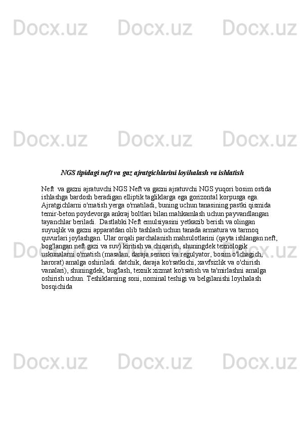 NGS tipidagi neft va gaz ajratgichlarini loyihalash va ishlatish
Neft  va gazni ajratuvchi NGS Neft va gazni ajratuvchi NGS yuqori bosim ostida 
ishlashga bardosh beradigan elliptik tagliklarga ega gorizontal korpusga ega. 
Ajratgichlarni o'rnatish yerga o'rnatiladi, buning uchun tanasining pastki qismida 
temir-beton poydevorga ankraj boltlari bilan mahkamlash uchun payvandlangan 
tayanchlar beriladi.  Dastlabki Neft emulsiyasini yetkazib berish va olingan 
suyuqlik va gazni apparatdan olib tashlash uchun tanada armatura va tarmoq 
quvurlari joylashgan. Ular orqali parchalanish mahsulotlarini (qayta ishlangan neft,
bog'langan neft gazi va suv) kiritish va chiqarish, shuningdek texnologik 
uskunalarni o'rnatish (masalan, daraja sensori va regulyator, bosim o'lchagich, 
harorat) amalga oshiriladi. datchik, daraja ko'rsatkichi, xavfsizlik va o'chirish 
vanalari), shuningdek, bug'lash, texnik xizmat ko'rsatish va ta'mirlashni amalga 
oshirish uchun. Teshiklarning soni, nominal teshigi va belgilanishi loyihalash 
bosqichida