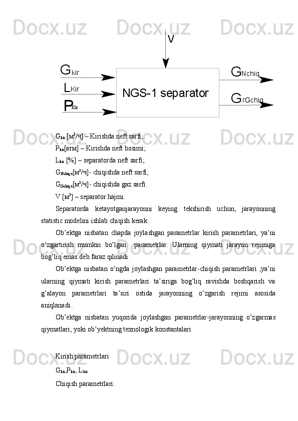 NGS-1 separator G
L
P kir
Kir
Kir G Nchiq
G гGchiqV
G
kir  [ м 3
/ ч ] – Kirishda neft sarfi;.
Р
kir [ атм ] – Kirishda neft bosimi;
L
kir  [%] – separatorda neft sarfi;
G
Nchiq х [ м 3
/ ч ]- chiqishda neft sarfi;
G
Gchiq х [ м 3
/ ч ]- chiqishda gaz sarfi.
V [ м 3
] – separator hajmi.
Separatorda   ketayotganjarayonni   keying   tekshirish   uchun,   jarayonning
statistic modelini ishlab chiqish kerak.
Ob’ektga   nisbatan   chapda   joylashgan   parametrlar   kirish   parametrlari,   ya’ni
o’zgartirish   mumkin   bo’lgan     parametrlar.   Ularning   qiymati   jarayon   rejimiga
bog’liq emas deb faraz qilinadi.
Ob’ektga   nisbatan   o’ngda   joylashgan   parametrlar-chiqish   parametrlari   ,ya’ni
ularning   qiymati   kirish   parametrlari   ta’siriga   bog’liq   ravishda   boshqarish   va
g’alayon   parametrlari   ta’siri   ostida   jarayonning   o’zgarish   rejimi   asosida
aniqlanadi.. 
Ob’ektga   nisbatan   yuqorida   joylashgan   parametrlar-jarayonning   o’zgarmas
qiymatlari, yoki ob’yektning texnologik konstantalari.
Kirish parametrlari
G
kir , Р
kir , L
kir
Chiqish parametrlari: 