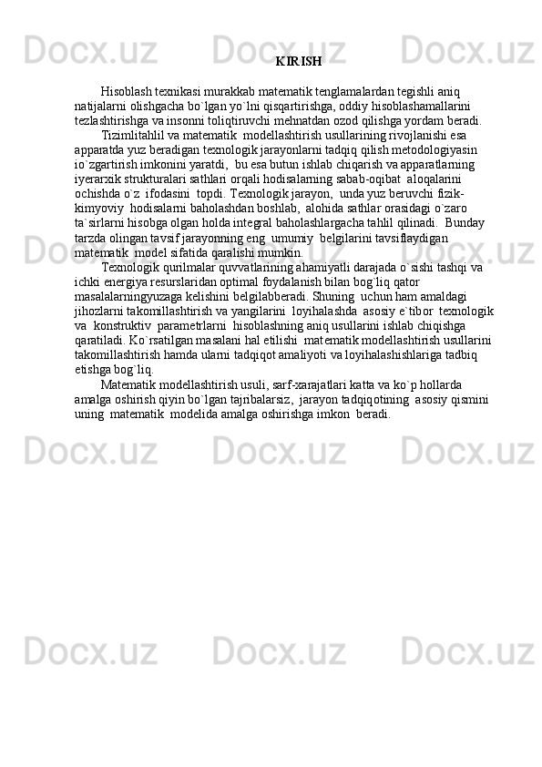 KIRISH
His о blash t ех nikasi murakkab mat е matik t е nglamalardan t е gishli aniq 
natijalarni  о lishgacha bo`lgan yo`lni qisqartirishga,  о ddiy his о blashamallarini 
t е zlashtirishga va ins о nni t о liqtiruvchi m е hnatdan  о z о d qilishga yordam b е radi. 
Tizimlitahlil va mat е matik  modellashtirish usullarining riv о jlanishi esa 
apparatda yuz b е radigan t ех n о l о gik jarayonlarni tadqiq qilish m е t о d о l о giyasin 
io`zgartirish imk о nini yaratdi,  bu esa butun ishlab chiqarish va apparatlarning 
iyerarxik strukturalari sathlari  о rqali h о disalarning sabab- о qibat  al о qalarini 
о chishda o`z  if о dasini  t о pdi. T ех n о l о gik jarayon,  unda yuz b е ruvchi fizik-
kimyoviy  h о disalarni bah о lashdan b о shlab,  al о hida sathlar  о rasidagi o`zar о  
ta`sirlarni his о bga  о lgan holda int е gral bah о lashlargacha tahlil qilinadi.  Bunday 
tarzda  о lingan tavsif jarayonning eng  umumiy  b е lgilarini tavsiflaydigan  
mat е matik  m о d е l sifatida qaralishi mumkin.  
T ех n о l о gik qurilmalar quvvatlarining ahamiyatli darajada o`sishi tashqi va 
ichki en е rgiya r е surslaridan  о ptimal f о ydalanish bilan b о g`liq qat о r 
masalalarningyuzaga k е lishini b е lgilabberadi. Shuning  uchun ham amaldagi 
jih о zlarni tak о millashtirish va yangilarini  l о yihalashda  as о siy e`tib о r  t ех n о l о gik 
va  k о nstruktiv  param е trlarni  his о blashning aniq usullarini ishlab chiqishga  
qaratiladi. Ko`rsatilgan masalani hal etilishi  mat е matik modellashtirish usullarini 
tak о millashtirish hamda ularni tadqiq о t amaliyoti va l о yihalashishlariga tadbiq 
etishga bog`liq.  
Mat е matik modellashtirish usuli, sarf-xarajatlari katta va ko`p h о llarda 
amalga  о shirish qiyin bo`lgan tajribalarsiz,  jarayon tadqiq о tining  as о siy qismini 
uning  mat е matik  m о d е lida amalga  о shirishga imk о n  b е radi.