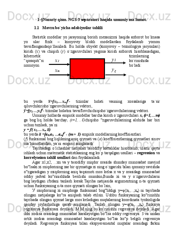 1-§Nazariy qism.  NGS-3 separatori    haqida umumiy ma`lumot .
    
1.1   Mavzu bo`yicha adabiyotlar tahlili
Statistik   m о d е ll а r   yo   j а r а yoning   b о rish   m е x а nizmi   h а qid а   а xb о r о t   bo`lm а s а
yo   ul а r   fizik   –   kimyoviy   bl о kli   m о d е ll а rd а n   f о yd а l а nib   yom о n
t а vsifl а ng а nd а qo`ll а nil а di.   Bu   h о ld а   obyekt   (kimyoviy   –   t е xn о l о giya   j а ryonl а ri)
kirish   ( x )   v а   chiqish   ( y )   o`zg а ruvchil а ri   yag о n а   kirish   а xb о r о ti   his о bl а n а dig а n,
kib е rn е tik tiziml а rning
“q о r а quti”si ko`rinishid а
n о m о yon bo`l а di:
bu   yerda   =[xx̅
1 ,…x
m ] T
-   tiziml а r   h о l а ti   v а uning   x о ss а l а rig а   t а `sir
qiluvchikirisho`zg а ruvchil а rining v е kt о ri, 
=[y	
y̅
1 ,…y
ℓ ] T
-  tiziml а r h о l а tini t а vsifl о vchichiqisho`zg а ruvchil а rining v е kt о ri.
Umumiy h о ll а rd а  empirik m о d е ll а r b а rch а  kirish o`zg а ruvchil а ri  x
i  (i=1,…m)
g а   b о g`liq   h о ld а   b а rch а y
i   (i=1,…ℓ) chiqisho   zg	
‟ а ruvchil а rining   а l о hid а   h а r   biri
uchun tuzil а di, ya`ni
y = f( x
1 ,…x
m   )	
a̅
bu yerda   =[a	
a̅
0 ,a
1 , ...a
m ] T
 - (m + 1)   empirik m о d е ll а rning k о effisi е ntl а ri.
( f ) funksi о n а l b о g`liqlikning  а niq qiym а ti v а  ( a ) k о effisi е ntl а rning qiym а tl а ri sin о v
m а `lum о tl а rid а n, ya`ni empiric  а niql а n а di.
T а jrib а d а gi o`lch а shl а r n а tij а l а ri t а s о difiy k а tt а likl а r his о bl а nib, ul а rni q а yt а
ishl а sh uchun m а t е m а tik st а tistik а ning eng ko`p t а rq а lg а n usull а ri –  r е gr е ssi о n  v а
k о rr е lyasi о n t а hlil usull а ri  d а n f о yd а l а nil а di.
Agar   x1,x2,   ...xn   va   y   tasodifiy   miqdor   orasida   shunday   munosabat   mavjud
bo lsaki.xi miqdorining xar bir qiymatiga xi ning o`zgarishi bilan qonuniy ravishda	
‟
o zgaradigan y miqdorning aniq taqsimoti mos kelsa x va y orasidagi  munosabat
‟
oddiy   jadval   ko rinishhida   berilishi   mumkin,Bunda   xi   va   y   o`zgaruvchilarni	
‟
bog`laydigan   ifodani   tanlash   kerak.Tajriba   natijasida   argumentning   n-ta   qiymati
uchun funksiyaning n-ta mos qiymati olingan bo`lsin,  
У   miqdorning   xi   miqdorga   funksional   bog likligi   y=	
‟ φ (x
1 ,...,x
n )   ni   tajribada
olingan   natijalarga   ko ra   aniqlash   talab   etilsin.   Ushbu   funksiyaning   ko rinishhi	
‟ ‟
tajribada olingan qiymat larga mos keladigan nuqtalarning koordinata tyokisligida
qanday   joylashishiga   qarab   aniqlanadi.   Tanlab   olingan   y= φ (x
1 ,...,x
n )   funksiya
regressiya   funksiyasi   deyiladi.  M.M.ning  bu ko`rinishhi  regressiya  deyiladi.  Agar
ikki xodisa orasidagi munosabat karalayotgan bo lsa oddiy regressiya. 3 va undan	
‟
ortik   xodisa   orasidagi   munosabat   karalayotgan   bo lsa   ko p   belgili   regressiya	
‟ ‟
deyiladi.   Regressiya   funksiyasi   bilan   ekspyeremental   nuqtalar   orasidagi   farkni x 1
x m y 1
y
ℓ 