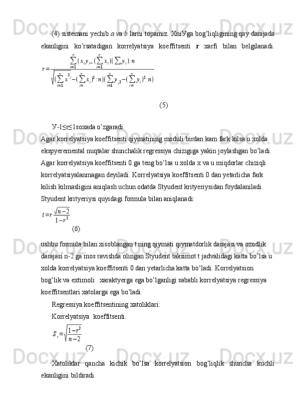 (4) sistemani yechib  a v a  b  larni topamiz.  Х ni У ga bog’liqligining qay darajada
ekanligini   ko’rsatadigan   korrelyatsiya   koeffitsenti   r   xarfi   bilan   belgilanadi.r=	
∑i=1
n	
(xiyi−(∑i=1
n	
xi)(∑	yi):n	
√(∑i=1
n	
x2i−(∑i=
n	
xi)2:n)(∑i=1
n	
yi2−(∑i=
n	
yi)2:n)
  (5)
У -1≤r≤1soxada o’zgaradi.
Agar korrelyatsiya koeffitsenti qiymatining moduli birdan kam fark kilsa u xolda 
ekspyeremental nuqtalar shunchalik regressiya chizigiga yakin joylashgan bo’ladi. 
Agar korrelyatsiya koeffitsenti 0 ga teng bo’lsa u xolda x va u miqdorlar chiziqli 
korrelyatsiyalanmagan deyiladi. Korrelyatsiya koeffitsenti 0 dan yetarlicha fark 
kilish kilmasligini aniqlash uchun odatda Styudent krityeriysidan foydalaniladi. 
Styudent krityeriysi quyidagi formula bilan aniqlanadi: 	
t=	r√n−2	
1−	r2
(6)
ushbu formula bilan xisoblangan t ning qiymati qiymatdorlik darajasi va ozodlik 
darajasi n-2 ga mos ravishda olingan Styudent taksimot t jadvalidagi katta bo’lsa u 
xolda korrelyatsiya koeffitsenti 0 dan yetarlicha katta bo’ladi. Korrelyatsion 
bog’lik va extimoli   xaraktyerga ega bo’lganligi sababli korrelyatsiya regressiya 
koeffitsentlari xatolarga ega bo’ladi. 
Regressiya koeffitsentining xatoliklari: 
Korrelyatsiya  koeffitsenti.	
Sr=	
√
1−	r2	
n−2
 (7)
Xatoliklar   qancha   kichik   bo’lsa   korrelyatsion   bog’liqlik   shuncha   kuchli
ekanligini bildiradi.