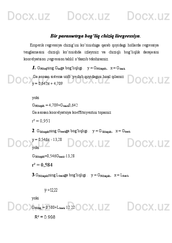 Bir parametrga bog’liq chiziq liregressiya .
        Emperik   regressiya   chizig’ini   ko’rinishiga   qarab   quyidagi   hollarda   regressiya
tenglamasini   chiziqli   ko’rinishda   izlaymiz   va   chiziqli   bog’liqlik   darajasini
koorelyatsion ,regression tahlil o’tkazib tekshiramiz.
1. G
Nchiq ning G
kir ga bog’liqligi .   y = G
Nchiqish ,    х  = G
kirish
 Ga asosan sistema uzib ,yechib quyidagini hosil qilamiz
y = 0,642x + 4,709
yoki
G
Nchiqish  = 4,709+G
kirish 0,642
Ga asosan koorelyatsiya koeffitsiyentini topamiz
r² = 0,951
2 . G
Gchiqish ning G
kirish ga bog’liqligi .   y = G
Gchiqish ,    х  = G
kirish
y = 0,546x - 13,28
yoki
G
Gchiqish =0,546G
kirish -13,28
r² = 0,584
3 .G
Nchiqish ning L
kirish ga bog’liqligi .   y = G
Nchiqish ,    х  = L
kirish
 yy = 12,22x + 0,580
        yoki
        G
Nchiq  = 0.580+L
kirish  12.22