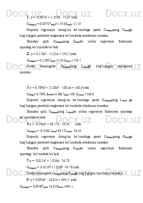 1.  y = -0,007x 2
 + 1,353x - 11,67 yoki
G
Nchiqish  =-0.007G 2
kirish +1.353G
kirish  -11.67
Emperik   regressiya   chizig’ini   ko’rinishiga   qarab   G
Gchiqish ning   G
kirish ga
bog’liqligini parabola tenglamasi ko’rinishida izlashimiz mumkin. 
Shunday   qilib   G
Gchiqish ning   G
kirish lar   uchun   regressiya   funksiyasi
quyidagi:ko’rinishda bo’ladi
2. y = 0,126x 2
 - 11,01x + 250,2 yoki
G
Gchiqish  = 0.126G 2
kirish -11.01G
kirish  +250.2
Xuddi   shuningdek   G
Nchiqish ning   L
kirish ga   bog’liqligini   topishimiz
mumkin
3. y = 0,789x 3
 + 21,80x 2
 - 100,3x + 160,6 yoki
G
Nchiq = 0.789L3 kirish+ 21.80 L 2
kirish -100.3L
kirish  +160.6
Emperik   regressiya   chizig’ini   ko’rinishiga   qarab   G
Gchiqish ning   L
kirish   ga
bog’liqligini parabola tenglamasi ko’rinishida izlashimiz mumkin. 
Shunday   qilib   G
Gchiqish ning   L
kirish lar   uchun   regressiya   funksiyasi   quyidagi
ko’rinishda bo’ladi:
4 .y = -8,546x 2
 + 48,17x - 56,44       yoki
G
Gchiqish  = -8.546L 2
kirish +48.17L
kirish  -56.44
Emperik   regressiya   chizig’ini   ko’rinishiga   qarab   G
Nchiqish ning   P
kirish ga
bog’liqligini parabola tenglamasi ko’rinishida izlashimiz mumkin. 
Shunday   qilib   G
Nchiqish ning   P
kirish lar   uchun   regressiya   funksiyasi
quyidagi :ko’rinishda bo’ladi
5 .y = -0,011x 2
 + 2,036x - 56,78
G
Nchiqish  = -0.011P 2 
+2.036P -56.78 yoki
Xuddi shuningdek G
Gchiqish ning P
kirish ga bog’liqligini topishimiz mumkin
6 .   y = 0,093x 2
 - 16,01x + 694,1  yoki
G
Gchiqish  = 0,093P 2
kirish -16,01P
kirish  +694.1