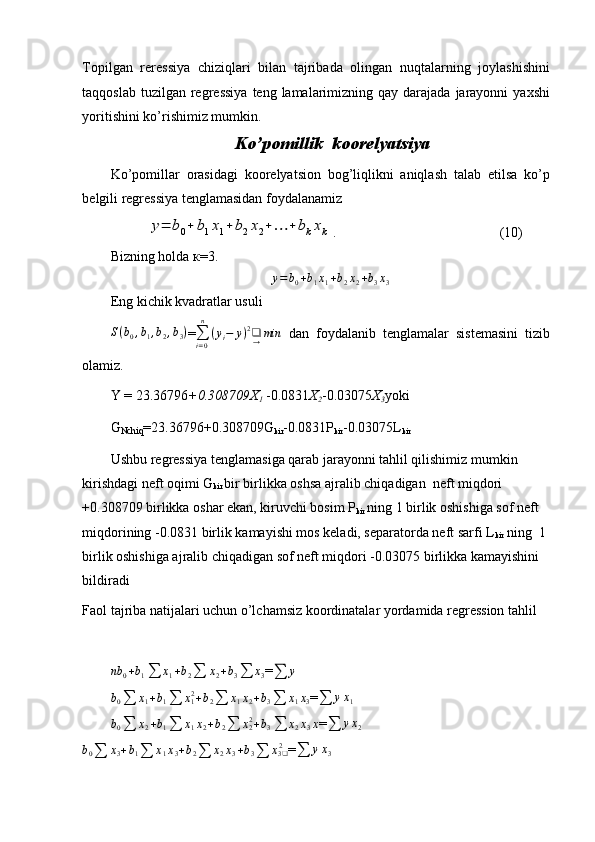 Topilgan   reressiya   chiziqlari   bilan   tajribada   olingan   nuqtalarning   joylashishini
taqqoslab  tuzilgan  regressiya   teng lamalarimizning qay  darajada  jarayonni   yaxshi
yoritishini ko’rishimiz mumkin.
 Ko’pomillik  koorelyatsiya
Ko’pomillar   orasidagi   koorelyatsion   bog’liqlikni   aniqlash   talab   etilsa   ko’p
belgili regressiya tenglamasidan foydalanamizy=	b0+	b1x1+	b2x2+…	+	bkxk
.       (10)
Bizning holda  к =3. 
y = b
0 + b
1 x
1 + b
2 x
2 + b
3 x
3
Eng kichik kvadratlar usuli
S ( b
0 , b
1 , b
2 , b
3 )
=
∑
i = 0n
( y
i − y ) 2
❑
→ min
  dan   foydalanib   tenglamalar   sistemasini   tizib
olamiz.
Y = 23.36796 +0.308709X
1  -0.0831 X
2 -0.03075 X
3 yoki
G
Nchiq =23.36796+0.308709G
kir -0.0831Р
kir -0.03075L
kir
Ushbu regressiya tenglamasiga qarab jarayonni tahlil qilishimiz mumkin 
kirishdagi neft oqimi G
kir  bir birlikka oshsa ajralib chiqadigan  neft miqdori 
+0.308709 birlikka oshar ekan, kiruvchi bosim Р
kir  ning 1 birlik oshishiga sof neft 
miqdorining -0.0831 birlik kamayishi mos keladi, separatorda neft sarfi L
kir  ning  1 
birlik oshishiga ajralib chiqadigan sof neft miqdori -0.03075 birlikka kamayishini 
bildiradi 
Faol tajriba natijalari uchun o’lchamsiz koordinatalar yordamida regression tahlil
nb
0 + b
1 ∑ x
1 + b
2 ∑ x
2 + b
3 ∑ x
3 =	
∑	y	
b0∑	x1+b1∑	x12+b2∑	x1x2+b3∑	x1x3
=	∑	yx1	
b0∑	x2+b1∑	x1x2+b2∑	x22+b3∑	x2x3x
=
∑ y x
2	
b0∑	x3+b1∑	x1x3+b2∑	x2x3+b3∑	x32❑
=
∑ y x
3