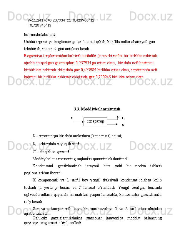 y=11,24176+ 0 ,237934*z1+0,423985*z2
+0,720945*z3
ko’rinishidabo’ladi.
Ushbu regressiya tenglamasiga qarab tahlil qilish, koeffitsientlar ahamiyatligini 
tekshirish, monandligini aniqlash kerak.
Regressiya tenglamasidan ko’rinib turibdiki ,kiruvchi neftni bir birlikka oshirsak 
ajralib chiqadigan gaz miqdori 0.237934 ga oshar ekan,  kirishda neft bosimini 
birbirlikka oshirsak chiqishda gaz 0,423985 birlikka oshar ekan, separatorda neft 
hajmini bir birlikka oshirsak chiqishda gaz 0,720945 birlikka oshar ekan.
3.3. Moddiybalansnituzish
L  – separatorga kirishda aralashma (kondensat) oqimi;
L
1  – chiqishda suyuqlik sarfi;
G  – chiqishda gazsarfi. 
Moddiy balans massaning saqlanish qonunini akslantiradi.
Kondensatni   gazsizlantirish   jarayoni   bitta   yoki   bir   nechta   ishlash
pog’onalaridan iborat..
X   komponentli   va   L   sarfli   boy   yengil   fraksiyali   kondensat   idishga   kelib
tushadi   ,u   yerda   p   bosim   va   T   harorat   o’rnatiladi.   Yengil   berilgan   bosimda
uglevodorodlarni qaynashi haroratidan yuqori haroratda, kondensatni gazsizlanishi
ro’y beradi.
Gaz   va   x   komponentli   suyuqlik   mos   ravishda   G   va   L   sarf   bilan   idishdan
ajratib turiladi.
Uzluksiz   gazsizlantirishning   statsionar   jarayonida   moddiy   balansning
quyidagi tenglamasi o’rinli bo’ladi: L L
1
Gсепаратор