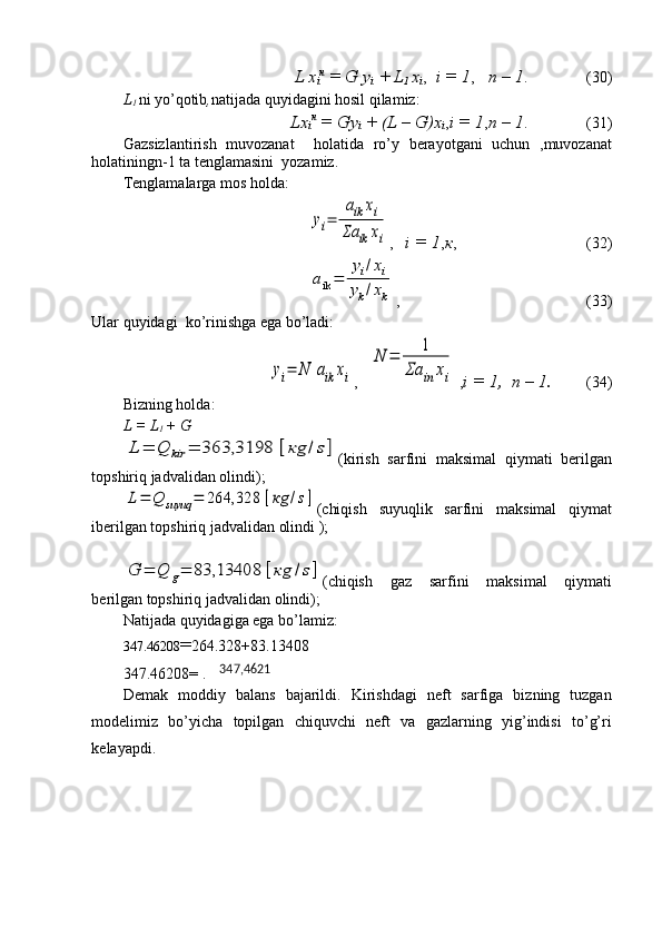 L x
i н
 = G y
i  + L
1  x
i ,   i = 1 ,    n – 1 .              (30)
L
1  ni yo’qotib , natijada quyidagini hosil qilamiz:
Lx
i н
 = Gy
i  + (L – G)x
i , i = 1 , n – 1 .              (31)
Gazsizlantirish   muvozanat     holatida   ro’y   berayotgani   uchun   ,muvozanat
holatiningn-1 ta tenglamasini  yozamiz.
Tenglamalarga mos holda:yi=	
aik	xi	
Σa	ik	xi
,    i = 1 , к ,                              (32)	
aik=	
yi/xi	
yk/xk
,                                                (33)
Ular quyidagi  ko’rinishga ega bo’ladi:	
yi=	N	aik	xi
,   	
N	=	1	
Σa	in	xi  , i = 1,  n – 1.          (34)
Bizning holda:
L = L
1  + G	
L	=	Q	kir	=	363,3198	[кg	/s]
(kirish   sarfini   maksimal   qiymati   berilgan
topshiriq jadvalidan olindi);	
L=	Q	suyuq	=	264,328	[кg	/s]
(chiqish   suyuqlik   sarfini   maksimal   qiymat
iberilgan topshiriq jadvalidan olindi );	
G	=	Q	g=	83,13408	[кg	/s]
(chiqish   gaz   sarfini   maksimal   qiymati
berilgan topshiriq jadvalidan olindi);
Natijada quyidagiga ega bo’lamiz:
347.46208 = 264.328+83.13408
347.46208= . 	
347,4621
Demak   moddiy   balans   bajarildi.   Kirishdagi   neft   sarfiga   bizning   tuzgan
modelimiz   bo’yicha   topilgan   chiquvchi   neft   va   gazlarning   yig’indisi   to’g’ri
kelayapdi. 