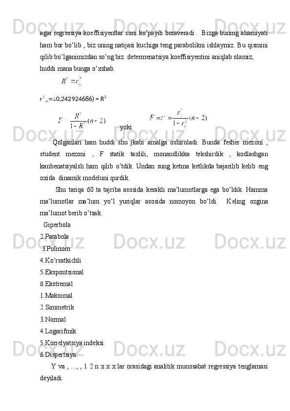 agar regressiya koeffisiyentlar soni ko’payib boraveradi .  Bizga buning ahamiyati
ham bor bo’lib , biz uning natijasi kuchiga teng parabolikni ishlaymiz. Bu qismini
qilib bo’lganimizdan so’ng biz  determenatsiya koeffisiyentini aniqlab olamiz;  
huddi mana bunga o’xshab. 
            r2xy=¿
0,242924686) = R 2
 
                   yoki          
        Qolganlari   ham   huddi   shu   jkabi   amalga   oshiroladi.   Bunda   fesher   mezoni   ,
student   mezoni   ,   F   statik   taxlili,   monandlikka   tekshirdik   ,   kodlashgan
kanbenatsiyalsh   ham   qilib   o’tdik.   Undan   sung   ketma   ketlikda   bajarilib   kelib   eng
oxida  dinamik modeluni qurdik.
            Shu   tariqa   60   ta   tajriba   asosida   kerakli   ma’lumotlarga   ega   bo’ldik.   Hamma
ma’lumotlar   ma’lum   yo’l   yuriqlar   asosida   nomoyon   bo’ldi.     Keling   ozgina
ma’lumot berib o’tsak.
  Giperbola  
2.Parabola
 3.Polinom 
4.Ko’rsatkichli 
5.Ekspontsional 
6.Ekstremal 
1.Maksimal 
2.Simmetrik 
3.Normal 
4.Logarifmik 
5.Korrelyatsiya indeksi 
6.Dispertsiya. 
         Y va , ..., , 1 2 n x x x lar orasidagi analitik munosabat regressiya tenglamasi
deyiladi.