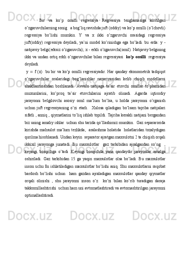 Bir   va   ko’p   omilli   regressiya   Regressiya   tenglamasiga   kiritilgan
o’zgaruvchilarning sonig   a bog’liq ravishda juft (oddiy) va ko’p omilli (o’lchovli)
regressiya   bo’lishi   mumkin.   Y   va   x   ikki   o’zgaruvchi   orasidagi   regressiya
juft(oddiy)   regressiya   deyiladi,   ya’ni   model   ko’rinishga   ega   bo’ladi.   bu   erda:   y   
natijaviy belgi(erksiz o’zgaruvchi); x    erkli o’zgaruvchi(omil). Natijaviy belgining
ikki va undan ortiq erkli o’zgaruvchilar bilan regressiyasi    ko’p omilli    regressiya
deyiladi.
  y      f (x)   bu bir va ko’p omilli  regressiyadir. Har  qanday ekonometrik tadqiqot
o’zgaruvchilar   oralaridagi   bog’lanishlar   nazariyasidan   kelib   chiqib   modellarni
shakllantirishdan   boshlanadi.   Avvalo   natijaga   ta’sir   etuvchi   omillar   to’plamidan
muxumlarini,   ko’proq   ta’sir   etuvchilarini   ajratib   olinadi.   Agarda   iqtisodiy
jarayonni   belgilovchi   asosiy   omil   ma’lum   bo’lsa,   u   holda   jarayonni   o’rganish
uchun   juft   regressiyaning   o’zi   etarli.     Xulosa   qiladigan   bo’lsam   tajriba   natijalari
sifatli , anniq , qiymatlarini to’liq ishlab topildi. Tajriba kerakli natijani bergandan
biz uning amaliy ishlar  uchun shu tarzda qo’llashimiz mumkin.  Gaz separarorida
kirishda   mahsulot   ma’lum   tezlikda,     aralashma   holatida     holatlaridan   tozalydigan
qurilma hisoblanadi. Undan keyin  separator ajratgan maxsulotni 2 ta chiqish orqali
ikkixil   jarayonga   junatadi.   Bu   maxsulotlar     gaz   tarkibidan   ajralgandan   so’ng     ,
keyingi   bosqichga   o’tadi   .Keyingi   bosqichda   yana   qandaydir   jarayonlar   amalga
oshiriladi.   Gaz   tarkibidan   15   ga   yaqin   maxsulotlar   olsa   bo’ladi.   Bu   maxsulotlar
inson uchu 8n ishlatiladigan maxsulotlar bo’lishi  aniq. Shu maxsulotlarni raqobat
bardosh   bo’lishi   uchun     ham   gazdan   ajraladigan   maxsulotlar   qanday   qiymatlar
orqali   olinishi   ,   shu   jarayonni   inson   o’z     ko’zi   bilan   ko’rib   turadigan   daraja
takkomillashtirishi  uchun ham uni avtomatlashtiradi va avtomashtirilgan jarayonni
optimallashtiradi.