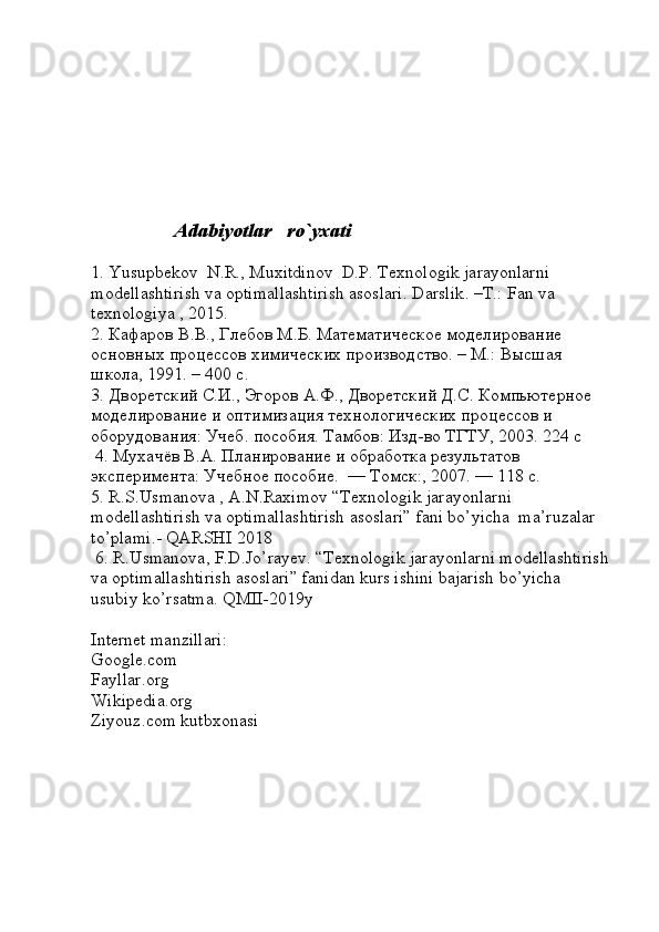                     Adabiyotlar   ro`yxati  
1. Yusupbekov  N.R., Muxitdinov  D.P. Texnologik jarayonlarni 
modellashtirish va optimallashtirish asoslari. Darslik . – T .:  Fan   va  
texnologiya  , 2015. 
2. Кафаров В.В., Глебов М.Б. Математическое моделирование 
основных процессов химических производство. – М.: Высшая 
школа, 1991. – 400 с.   
3. Дворетский С.И., Эгоров А.Ф., Дворетский Д.С. Компьютерное 
моделирование и оптимизация технологических процессов и 
оборудования: Учеб. пособия. Тамбов: Изд-во ТГТУ, 2003. 224 с      
 4. Мухачёв В.А. Планирование и обработка результатов 
эксперимента: Учебное пособие.  — Томск:, 2007. — 118 с. 
5.  R . S . Usmanova  ,  A . N . Raximov  “ Texnologik   jarayonlarni  
modellashtirish   va   optimallashtirish   asoslari ”  f а ni   bo ’ yich а   ma ’ ruzalar  
to ’ plami .-  QARSHI  2018
 6.  R . Usmanova ,  F . D . Jo ’ rayev . “ Texnologik   jarayonlarni   modellashtirish
va   optimallashtirish   asoslari ”  fanidan   kurs   ishini   bajarish   bo ’ yicha  
usubiy   ko ’ rsatma .  QMII -2019 y
Internet   manzillari :
Google . com
Fayllar . org
Wikipedia . org
Ziyouz . com   kutbxonasi 