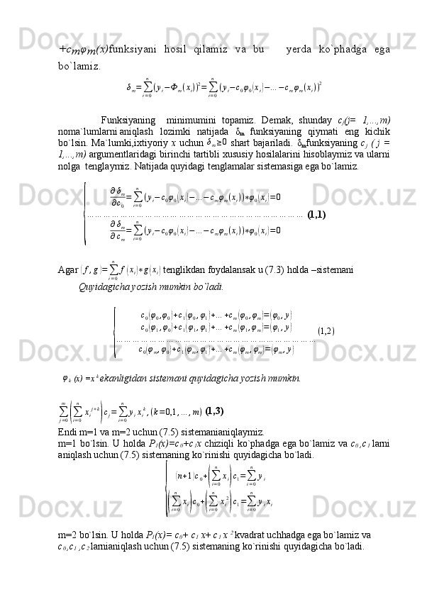 +	cm	φm	(x)funksiyani   hosil   qilamiz   va   bu       yerda   ko`phadga   ega
bo`lamiz . 
δ
m =
∑
i = 0n
( y
i − Ф
m ( x
i ) ) 2
=
∑
i = 0n
( y
i − c
0 φ
0	
( x
i	) − … − c
m φ
m ( x
i ) ) 2
              Funksiyaning     minimumini   topamiz.   Demak,   shunday   c
j (j=   1,...,m)
noma`lumlarni aniqlash lozimki   natijada   δ
m   funksiyaning   qiymati   eng   kichik
bo`lsin. Ma`lumki,ixtiyoriy   x   uchun  	
δm≥0   shart  bajariladi.   δ
m funksiyaning   c
j   ( j  =
1,...,m)  argumentlaridagi birinchi tartibli xususiy hosilalarini hisoblaymiz va ularni
nolga  tenglaymiz. Natijada quyidagi tenglamalar sistemasiga ega bo`lamiz.	
{	
∂δm	
∂c0
=∑i=0
n	
(yi−	c0φ0(xi)−…	−	cmφm(xi))∗φ0(xi)=0	
…	…	…	…	…	…	…	…	…	…	…	…	…	…	…	…	…	…	…	…	…	…	…	…	…	…	
∂δm	
∂cm
=∑i=0
n	
(yi−	c0φ0(xi)−…	−	cmφm(xi))∗φ0(xi)=0
  (1,1)
Agar 	
( f , g	) =
∑
i = 0n
f	( x
i	) ∗ g	( x
i	)  tenglikdan foydalansak u (7.3) holda –sistemani
Quyidagicha yozish mumkin bo`ladi.	
{
c
0	
( φ
0 , φ
0	) + c
1	( φ
0 , φ
1	) + … + c
m	( φ
0 , φ
m	) =	( φ
0 , y	)
c
0	
( φ
1 , φ
0	) + c
1	( φ
1 , φ
1	) + … + c
m	( φ
1 , φ
m	) =	( φ
1 , y	)
… … … … … … … … … … … … … … … … … … … … … … … …
c
0	
( φ
m , φ
0	) + c
1	( φ
m , φ
1	) + … + c
m	( φ
m , φ
m	) =	( φ
m , y	) ( 1,2 )
φ
k  (x) =x  k 
ekanligidan sistemani quyidagicha yozish mumkin.
∑
j = 0m	
(
∑
i = 0n
x
i j + k	)
c
j =
∑
i = 0n
y
i x
i k
, ( k = 0,1 , … , m )   (1,3)
Endi m=1 va m=2 uchun (7.5) sistemanianiqlaymiz.
m=1 bo`lsin. U holda   P
1 (x)=c
0 +c
1 x   chiziqli ko`phadga ega bo`lamiz va   c
0   ,c
1   larni
aniqlash uchun (7.5) sistemaning ko`rinishi quyidagicha bo`ladi.	
{	
(
n + 1	) c
0 +	(
∑
i = 0n
x
i	) c
1 =
∑
i = 0n
y
i	
(
∑
i = 0n
x
i	) c
0 +	(
∑
i = 0n
x
i 2	)
c
1 =
∑
i = 0n
y
i x
i
m=2 bo`lsin. U holda  P
1 (x)= c
0 + c
1  x +  c
1  x  2 
kvadrat uchhadga ega bo`lamiz va
c
0  ,c
1  ,c
2  larnianiqlash uchun (7.5) sistemaning ko`rinishi quyidagicha bo`ladi.