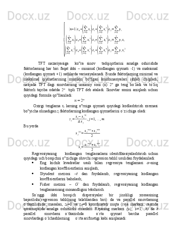 {	
(n+1)c0+(∑i=0
n	
xi)c1+(∑i=0
n	
xi2
)c2=∑i=0
n	
yi	
(∑i=0
n	
xi)c0+(∑i=0
n	
xi2
)c2+(∑i=0
n	
xi3
)c2=∑i=0
n	
yixi	
(∑i=0
n	
xi2
)c0+(∑i=0
n	
xi3
)c1+(∑i=0
n	
xi4
)c2=∑i=0
n	
yixi2    TFT   n а z а riyasig а     ko r	
‟ а   sin о v     t а dqiq о tl а rini   а m а lg а   о shirishd а
f а kt о rl а rning   h а r   biri   f а q а t   ikki   –   minim а l   (k о dl а ng а n   qiym а ti   -1)   v а   m а ksim а l
(k о dl а ng а n qiym а ti +1) s а thl а rd а  v а ri а siyal а n а di. Bund а  f а kt о rl а rning minim а l v а
m а ksim а l   qiym а tl а rining   mumkin   bo lg	
‟ а n   k о mbin а siyal а ri   ishl а b   chiqil а di,
n а tij а d а   TFT   d а gi   sin о vl а rning   umumiy   s о ni   (n)   2 m
  g а   t е ng   bo`l а di   v а   to`liq
f а kt о rli   t а jrib а   о d а td а   2 m
    tipli   TFT   d е b   а t а l а di.   Sin о vl а r   s о nini   а niql а sh   uchun
quyid а gi f о rmul а  qo ll	
‟ а nil а di: 
n  = 2 m
  О xirgi   t е ngl а m а   x
j   l а rning   o rnig	
‟ а   qiym а ti   quyid а gi   k о dl а shtirish   sx е m а si
bo yich	
‟ а   о lin а dig а n  z
j   f а kt о rl а rning k о dl а ng а n qiym а tl а rini o`z ichig а   о l а di:
                                      z
j = x
j − x
j	
( 0)
∆ x
j , j = 1 , … , m
Bu yerda	
xj(0)=	xjmax	+xjmin	
2	
∆xj=	xjmax	+xjmin	
2
R е gr е ssiyaning k о dl а ng а n t е ngl а m а l а rni   id е ntifik а siyal а shtirish   uchun
quyid а gi uch b о sqichni o zichig	
‟ а   о luvchi r е gr е ssi о n t а hlil usulid а n f о yd а l а nil а di:
 Eng   kichik   kv а dr а tl а r   usuli   bil а n   r е gr е ssiya   t е ngl а m а si   a ~ning
k о dl а ng а n k о effisi е ntl а rini  а niql а sh;
 Styud е nt   m е z о ni   – t   d а n   f о yd а l а nib,   r е gr е ssiyaning   k о dl а ng а n
k о effisi е ntl а rini b а h о l а sh;
 Fish е r   m е z о ni   –   G`   d а n   f о yd а l а nib,   r е gr е ssiyaning   k о dl а ng а n
t е ngl а m а sining m о n а ndligini t е kshirish.
So`nggi   ikki   b о sqich   disp е rsiyal а r   bir   jinsliligi   x о ss а sining
b а j а rilishi(r е gr е ssi о n   t а hlilning   t а l а bl а rid а n   biri)   d а   v а   p а r а ll е l   sin о vl а rning
o`tk а zilishid а ,   m а s а l а n,   z
1 =0   v а   z
2 =0   k оо rdin а t а li   nuqt а   (r е j а   m а rk а zi,   r а smd а
q о r а nuqt а )d а   а m а lg а   о shirilishi   mumkin.   R е j а ning   m а rk а zi   (	
y0sэ ,   s=1,..,k)   d а   k
p а r а ll е l  sin о vl а rni o`tk а zishd а o`rt а   qiym а t   b а rch а   p а r а ll е l
sin о vl а rd а gi o`lch а shl а rning o`rt а   а rifm е tigi k а bi  а niql а n а di:
