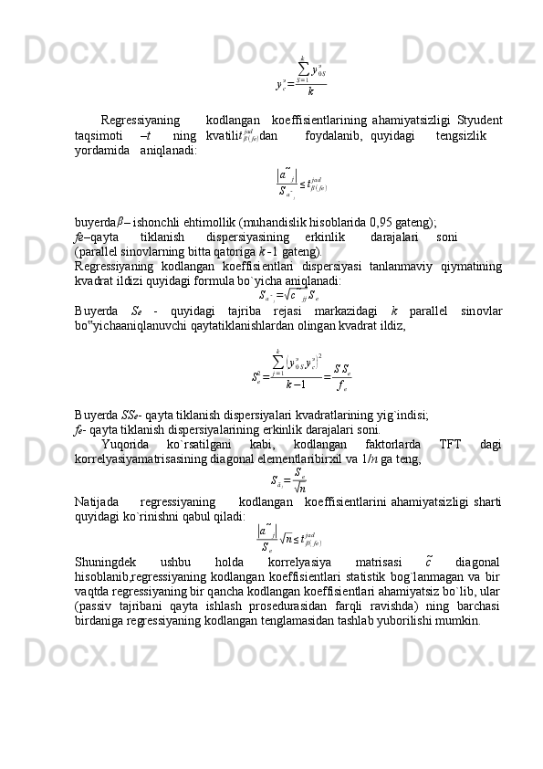 ycэ=	
∑S=1
k	
y0Sэ	
kR е gr е ssiyaning k о dl а ng а n k о effisi е ntl а rining   а h а miyatsizligi   Styud е nt
t а qsim о ti – t ning kv а tili	
tβ(fe)	jad d а n f о yd а l а nib, quyid а gi t е ngsizlik
yord а mid а а niql а n а di:	
|
a ̃
j	|
S
a ̃
j ≤ t
β ( fe )jad
buyerda β
– ish о nchli ehtim о llik (muh а ndislik his о bl а rid а  0,95 g а t е ng);
fe – q а yt а tikl а nish disp е rsiyasining erkinlik d а r а j а l а ri s о ni
(p а r а ll е l sin о vl а rning bitt а  q а t о rig а   k - 1 g а t е ng).
R е gr е ssiyaning   k о dl а ng а n   k о effisi е ntl а ri   disp е rsiyasi   t а nl а nm а viy   qiym а tining
kv а dr а t ildizi quyid а gi f о rmul а  bo`yich а   а niql а n а di:
S
a ̃
j =	
√ c ̃
jj S
e
Buyerda   S e   -   quyid а gi   t а jrib а   r е j а si   m а rk а zid а gi   k   p а r а ll е l   sin о vl а r
bo yich	
‟ аа niql а nuvchi q а yt а tikl а nishl а rd а n  о ling а n kv а dr а t ildiz,
S
e2
= ∑
j = 1k	
(
y
0 Sэ
y
cэ	) 2
k − 1 = S S
e
f
e
Buyerda  SS e - q а yt а  tikl а nish disp е rsiyal а ri kv а dr а tl а rining yig`indisi;
f e - q а yt а  tikl а nish disp е rsiyal а rining erkinlik d а r а j а l а ri s о ni.
Yuq о rid а   ko`rs а tilg а ni   k а bi,   k о dl а ng а n   f а kt о rl а rd а   TFT   d а gi
k о rr е lyasiyam а tris а sining di а g о n а l el е m е ntl а ribirxil v а  1/ n  g а  t е ng,
S
ã
j = S
e	
√
n
N а tij а d а r е gr е ssiyaning k о dl а ng а n k о effisi е ntl а rini   а h а miyatsizligi   sh а rti
quyid а gi ko`rinishni q а bul qil а di:	
|
a ̃
j	|
S
e√ n ≤ t
β ( fe )jad
Shuningd е k   ushbu   h о ld а   k о rr е lyasiya   m а tris а si   c	
̃   di а g о n а l
his о bl а nib,r е gr е ssiyaning   k о dl а ng а n   k о effisi е ntl а ri   st а tistik   b о g`l а nm а g а n   v а   bir
v а qtd а  r е gr е ssiyaning bir q а nch а  k о dl а ng а n k о effisi е ntl а ri  а h а miyatsiz bo`lib, ul а r
(p а ssiv   t а jrib а ni   q а yt а   ishl а sh   pr о s е dur а sid а n   f а rqli   r а vishd а )   ning   b а rch а si
bird а nig а  r е gr е ssiyaning k о dl а ng а n t е ngl а m а sid а n t а shl а b yub о rilishi mumkin.