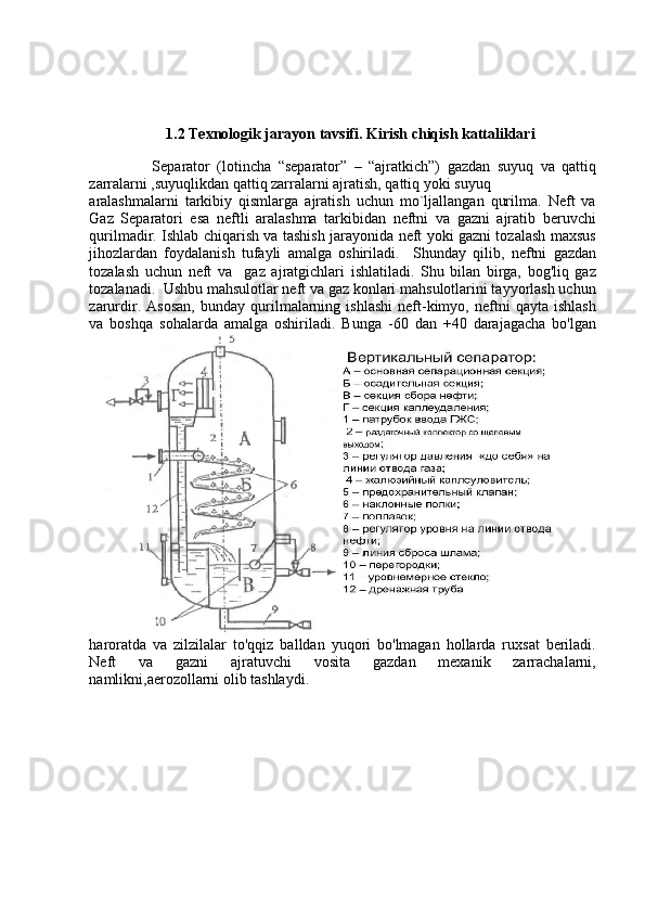1.2 Texnologik jarayon tavsifi. Kirish chiqish kattaliklari
        
                  Separator   (lotincha   “separator”   –   “ajratkich”)   gazdan   suyuq   va   qattiq
zarralarni ,suyuqlikdan qattiq zarralarni ajratish, qattiq yoki suyuq
aralashmalarni   tarkibiy   qismlarga   ajratish   uchun   mo`ljallangan   qurilma.   Neft   va
Gaz   Separatori   esa   neftli   aralashma   tarkibidan   neftni   va   gazni   ajratib   beruvchi
qurilmadir.   Ishlab chiqarish va tashish jarayonida neft yoki gazni tozalash maxsus
jihozlardan   foydalanish   tufayli   amalga   oshiriladi.     Shunday   qilib,   neftni   gazdan
tozalash   uchun   neft   va     gaz   ajratgichlari   ishlatiladi.   Shu   bilan   birga,   bog'liq   gaz
tozalanadi.    Ushbu mahsulotlar neft va gaz konlari mahsulotlarini tayyorlash uchun
zarurdir.   Asosan,   bunday   qurilmalarning   ishlashi   neft-kimyo,   neftni   qayta   ishlash
va   boshqa   sohalarda   amalga   oshiriladi.   Bunga   -60   dan   +40   darajagacha   bo'lgan
haroratda   va   zilzilalar   to'qqiz   balldan   yuqori   bo'lmagan   hollarda   ruxsat   beriladi.
Neft   va   gazni   ajratuvchi   vosita   gazdan   mexanik   zarrachalarni,
namlikni,aerozollarni olib tashlaydi.  