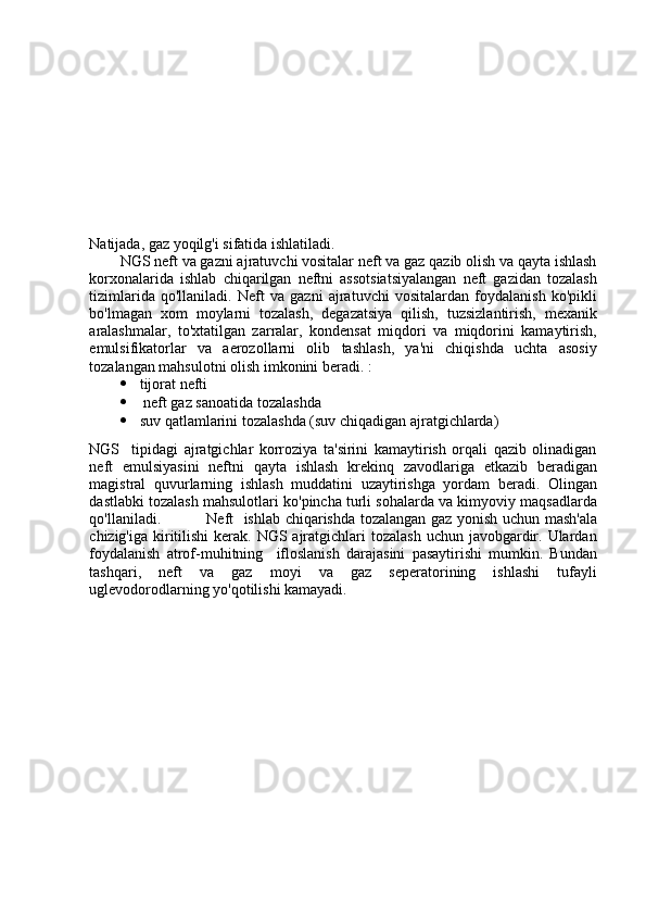 Natijada, gaz yoqilg'i sifatida ishlatiladi.
NGS neft va gazni ajratuvchi vositalar neft va gaz qazib olish va qayta ishlash
korxonalarida   ishlab   chiqarilgan   neftni   assotsiatsiyalangan   neft   gazidan   tozalash
tizimlarida   qo'llaniladi.   Neft   va   gazni   ajratuvchi   vositalardan   foydalanish   ko'pikli
bo'lmagan   xom   moylarni   tozalash,   degazatsiya   qilish,   tuzsizlantirish,   mexanik
aralashmalar,   to'xtatilgan   zarralar,   kondensat   miqdori   va   miqdorini   kamaytirish,
emulsifikatorlar   va   aerozollarni   olib   tashlash,   ya'ni   chiqishda   uchta   asosiy
tozalangan mahsulotni olish imkonini beradi. :
 tijorat nefti
  neft gaz sanoatida tozalashda
 suv qatlamlarini tozalashda (suv chiqadigan ajratgichlarda)
NGS     tipidagi   ajratgichlar   korroziya   ta'sirini   kamaytirish   orqali   qazib   olinadigan
neft   emulsiyasini   neftni   qayta   ishlash   krekinq   zavodlariga   etkazib   beradigan
magistral   quvurlarning   ishlash   muddatini   uzaytirishga   yordam   beradi.   Olingan
dastlabki tozalash mahsulotlari ko'pincha turli sohalarda va kimyoviy maqsadlarda
qo'llaniladi.   Neft    ishlab chiqarishda tozalangan gaz yonish uchun mash'ala
chizig'iga kiritilishi  kerak. NGS ajratgichlari  tozalash  uchun javobgardir. Ulardan
foydalanish   atrof-muhitning     ifloslanish   darajasini   pasaytirishi   mumkin.   Bundan
tashqari,   neft   va   gaz   moyi   va   gaz   seperatorining   ishlashi   tufayli
uglevodorodlarning yo'qotilishi kamayadi.