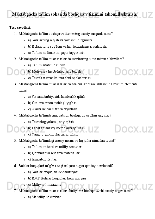 Maktabgacha ta’lim sohasida boshqaruv tizimini takomillashtirish.
Test savollari:
1. Maktabgacha ta’lim boshqaruv tizimining asosiy maqsadi nima?
o a) Bolalarning o’qish va yozishni o’rganishi
o b) Bolalarning sog’lom va har tomonlama rivojlanishi
o c) Ta’lim xodimlarini qayta tayyorlash
2. Maktabgacha ta’lim muassasalarida monitoring nima uchun o’tkaziladi?
o a) Ta’lim sifatini oshirish
o b) Moliyaviy hisob-kitoblarni tuzish
o c) Texnik xizmat ko’rsatishni rejalashtirish
3. Maktabgacha ta’lim muassasalarida ota-onalar bilan ishlashning muhim elementi 
nima?
o a) Farzand tarbiyasida hamkorlik qilish
o b) Ota-onalardan mablag’ yig’ish
o c) Ularni rahbar sifatida tayinlash
4. Maktabgacha ta’limda innovatsion boshqaruv usullari qaysilar?
o a) Texnologiyalarni joriy qilish
o b) Faqat an’anaviy metodlarni qo’llash
o c) Yangi o’yinchoqlar xarid qilish
5. Maktabgacha ta’limdagi asosiy normativ hujjatlar nimadan iborat?
o a) Ta’lim kodeksi va milliy dasturlar
o b) Qonunlar va reklama materiallari
o c) Jamoatchilik fikri
6. Bolalar huquqlari to’g’risidagi xalqaro hujjat qanday nomlanadi?
o a) Bolalar huquqlari deklaratsiyasi
o b) BMT Bolalar huquqlari konvensiyasi
o c) Milliy ta’lim nizomi
7. Maktabgacha ta’lim muassasalari faoliyatini boshqaruvchi asosiy organ nima?
o a) Mahalliy hokimiyat 