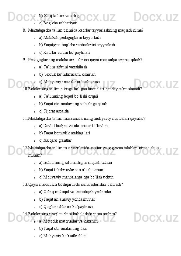 o b) Xalq ta’limi vazirligi
o c) Bog’cha rahbariyati
8. Maktabgacha ta’lim tizimida kadrlar tayyorlashning maqsadi nima?
o a) Malakali pedagoglarni tayyorlash
o b) Faqatgina bog’cha rahbarlarini tayyorlash
o c) Kadrlar sonini ko’paytirish
9. Pedagoglarning malakasini oshirish qaysi maqsadga xizmat qiladi?
o a) Ta’lim sifatini yaxshilash
o b) Texnik ko’nikmalarni oshirish
o c) Moliyaviy resurslarni boshqarish
10. Bolalarning ta’lim olishga bo’lgan huquqlari qanday ta’minlanadi?
o a) Ta’limning bepul bo’lishi orqali
o b) Faqat ota-onalarning xohishiga qarab
o c) Tijorat asosida
11. Maktabgacha ta’lim muassasalarining moliyaviy manbalari qaysilar?
o a) Davlat budjeti va ota-onalar to’lovlari
o b) Faqat homiylik mablag’lari
o c) Xalqaro grantlar
12. Maktabgacha ta’lim muassasalarida sanitariya-gigiyena talablari nima uchun 
muhim?
o a) Bolalarning salomatligini saqlash uchun
o b) Faqat tekshiruvlardan o’tish uchun
o c) Moliyaviy manbalarga ega bo’lish uchun
13. Qaysi mexanizm boshqaruvda samaradorlikni oshiradi?
o a) Ochiq muloqot va texnologik yechimlar
o b) Faqat an’anaviy yondashuvlar
o c) Qog’oz ishlarini ko’paytirish
14. Bolalarning rivojlanishini baholashda nima muhim?
o a) Metodik materiallar va kuzatish
o b) Faqat ota-onalarning fikri
o c) Moliyaviy ko’rsatkichlar 