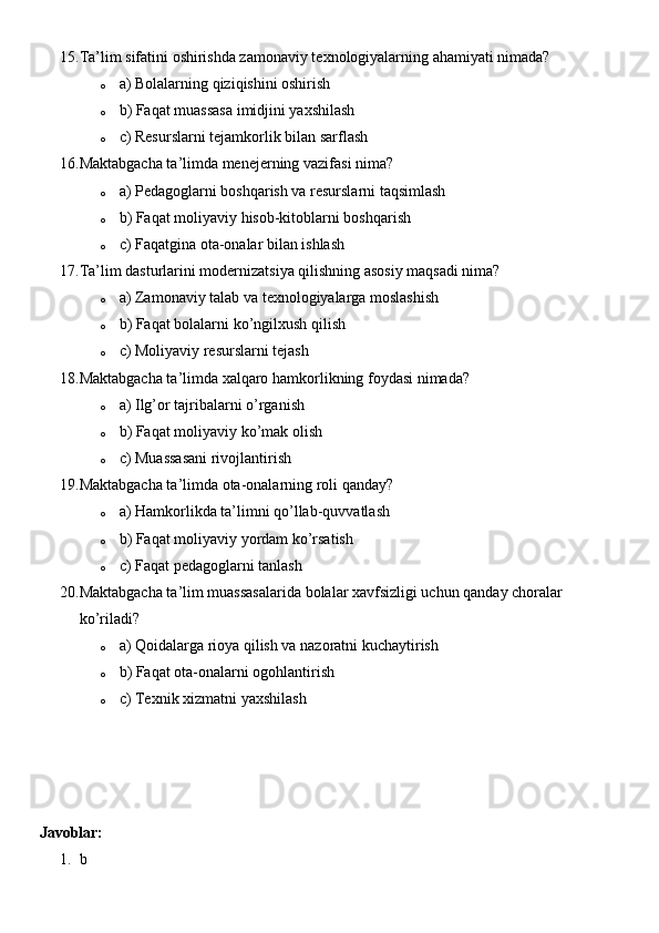 15. Ta’lim sifatini oshirishda zamonaviy texnologiyalarning ahamiyati nimada?
o a) Bolalarning qiziqishini oshirish
o b) Faqat muassasa imidjini yaxshilash
o c) Resurslarni tejamkorlik bilan sarflash
16. Maktabgacha ta’limda menejerning vazifasi nima?
o a) Pedagoglarni boshqarish va resurslarni taqsimlash
o b) Faqat moliyaviy hisob-kitoblarni boshqarish
o c) Faqatgina ota-onalar bilan ishlash
17. Ta’lim dasturlarini modernizatsiya qilishning asosiy maqsadi nima?
o a) Zamonaviy talab va texnologiyalarga moslashish
o b) Faqat bolalarni ko’ngilxush qilish
o c) Moliyaviy resurslarni tejash
18. Maktabgacha ta’limda xalqaro hamkorlikning foydasi nimada?
o a) Ilg’or tajribalarni o’rganish
o b) Faqat moliyaviy ko’mak olish
o c) Muassasani rivojlantirish
19. Maktabgacha ta’limda ota-onalarning roli qanday?
o a) Hamkorlikda ta’limni qo’llab-quvvatlash
o b) Faqat moliyaviy yordam ko’rsatish
o c) Faqat pedagoglarni tanlash
20. Maktabgacha ta’lim muassasalarida bolalar xavfsizligi uchun qanday choralar 
ko’riladi?
o a) Qoidalarga rioya qilish va nazoratni kuchaytirish
o b) Faqat ota-onalarni ogohlantirish
o c) Texnik xizmatni yaxshilash
Javoblar:
1. b