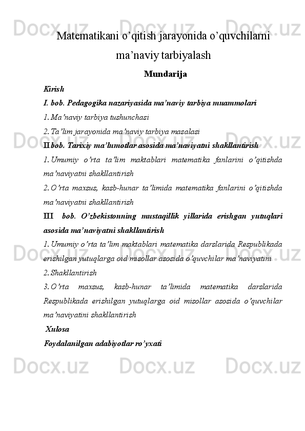 Matematikani o’qitish jarayonida o’quvchilarni
ma’naviy tarbiyalash 
 Mundarija 
Kirish 
I. bob. Pedagogika nazariyasida ma’naviy tarbiya muammolari 
1. Ma’naviy tarbiya tushunchasi 
2. Ta’lim jarayonida ma’naviy tarbiya masalasi 
II bob. Tarixiy ma’lumotlar asosida ma’naviyatni shakllantirish 
1. Umumiy   o’rta   ta’lim   maktablari   matematika   fanlarini   o’qitishda
ma’naviyatni shakllantirish 
2. O’rta   maxsus,   kasb-hunar   ta’limida   matematika   fanlarini   o’qitishda
ma’naviyatni shakllantirish 
III bob.   O’zbekistonning   mustaqillik   yillarida   erishgan   yutuqlari
asosida ma’naviyatni shakllantirish 
1. Umumiy o’rta ta’lim maktablari matematika darslarida Respublikada
erishilgan yutuqlarga oid misollar asosida o’quvchilar ma’naviyatini 
2. Shakllantirish
3. O’rta   maxsus,   kasb-hunar   ta’limida   matematika   darslarida
Respublikada   erishilgan   yutuqlarga   oid   misollar   asosida   o’quvchilar
ma’naviyatini shakllantirish 
  Xulosa 
Foydalanilgan adabiyotlar ro’yxati 
 
 
  