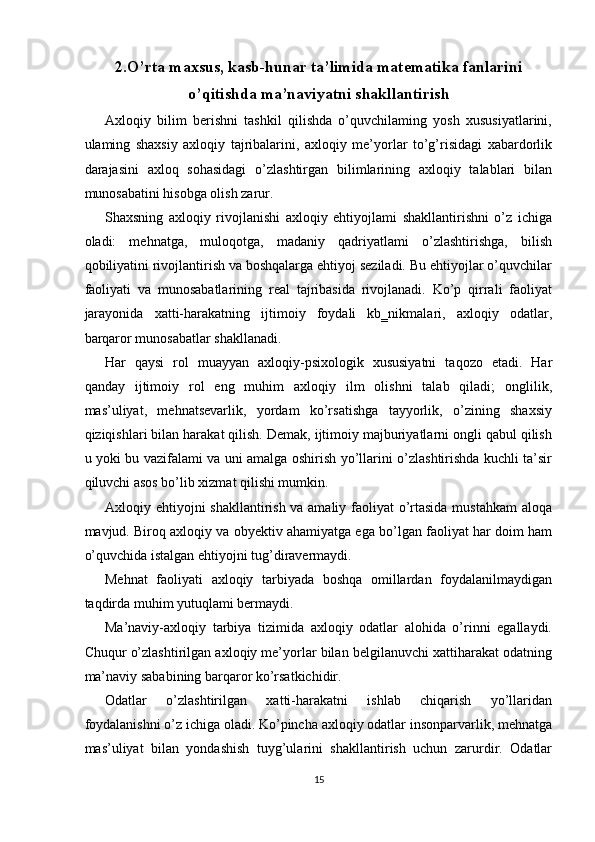 2.O’rta maxsus, kasb-hunar ta’limida matematika fanlarini
o’qitishda ma’naviyatni shakllantirish
Axloqiy   bilim   berishni   tashkil   qilishda   o’quvchilaming   yosh   xususiyatlarini,
ulaming   shaxsiy   axloqiy   tajribalarini,   axloqiy   me’yorlar   to’g’risidagi   xabardorlik
darajasini   axloq   sohasidagi   o’zlashtirgan   bilimlarining   axloqiy   talablari   bilan
munosabatini hisobga olish zarur. 
Shaxsning   axloqiy   rivojlanishi   axloqiy   ehtiyojlami   shakllantirishni   o’z   ichiga
oladi:   mehnatga,   muloqotga,   madaniy   qadriyatlami   o’zlashtirishga,   bilish
qobiliyatini rivojlantirish va boshqalarga ehtiyoj seziladi. Bu ehtiyojlar o’quvchilar
faoliyati   va   munosabatlarining   real   tajribasida   rivojlanadi.   Ko’p   qirrali   faoliyat
jarayonida   xatti-harakatning   ijtimoiy   foydali   kb‗nikmalari,   axloqiy   odatlar,
barqaror munosabatlar shakllanadi. 
Har   qaysi   rol   muayyan   axloqiy-psixologik   xususiyatni   taqozo   etadi.   Har
qanday   ijtimoiy   rol   eng   muhim   axloqiy   ilm   olishni   talab   qiladi;   onglilik,
mas’uliyat,   mehnatsevarlik,   yordam   ko’rsatishga   tayyorlik,   o’zining   shaxsiy
qiziqishlari bilan harakat qilish. Demak, ijtimoiy majburiyatlarni ongli qabul qilish
u yoki bu vazifalami va uni amalga oshirish yo’llarini o’zlashtirishda kuchli ta’sir
qiluvchi asos bo’lib xizmat qilishi mumkin. 
Axloqiy ehtiyojni shakllantirish va amaliy faoliyat o’rtasida mustahkam  aloqa
mavjud. Biroq axloqiy va obyektiv ahamiyatga ega bo’lgan faoliyat har doim ham
o’quvchida istalgan ehtiyojni tug’diravermaydi. 
Mehnat   faoliyati   axloqiy   tarbiyada   boshqa   omillardan   foydalanilmaydigan
taqdirda muhim yutuqlami bermaydi. 
Ma’naviy-axloqiy   tarbiya   tizimida   axloqiy   odatlar   alohida   o’rinni   egallaydi.
Chuqur o’zlashtirilgan axloqiy me’yorlar bilan belgilanuvchi xattiharakat odatning
ma’naviy sababining barqaror ko’rsatkichidir. 
Odatlar   o’zlashtirilgan   xatti-harakatni   ishlab   chiqarish   yo’llaridan
foydalanishni o’z ichiga oladi. Ko’pincha axloqiy odatlar insonparvarlik, mehnatga
mas’uliyat   bilan   yondashish   tuyg’ularini   shakllantirish   uchun   zarurdir.   Odatlar
15  
  