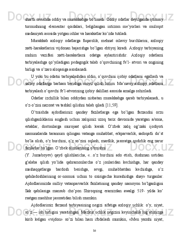 shartli ravishda oddiy va murakkabga bo’linadi. Oddiy odatlar deyilganda ijtimoiy
turmushning   elementar   qoidalari,   belgilangan   intizom   me’yorlari   va   muloqot
madaniyati asosida yotgan ishlar va harakatlar ko’zda tutiladi. 
Murakkab   axloqiy   odatlarga   fuqarolik,   mehnat   oilaviy   burchlarini,   axloqiy
xatti-harakatlarini vijdonan bajarishga bo’lgan ehtiyoj kiradi. Axloqiy tarbiyaning
muhim   vazifasi   xatti-harakatlami   odatga   aylantirishdir.   Axloqiy   odatlami
tarbiyalashga   qo’yiladigan   pedagogik   talab   o’quvchining   fe’l-   atvori   va   ongining
birligi va o’zaro aloqasiga asoslanadi. 
U yoki bu odatni tarbiyalashdan  oldin, o’quvchini ijobiy odatlami  egallash  va
salbiy   odatlarga   barham   berishga   moyil   qilish   lozim.   Ma’naviy-axloqiy   odatlami
tarbiyalash o’quvchi fe’l-atvorining ijobiy dalillari asosida amalga oshiriladi. 
Odatlar   izchillik   bilan   oddiydan   nisbatan   murakkabga   qarab   tarbiyalanadi,   u
o’z-o’zini nazorat va tashkil qilishni talab qiladi [11;59]. 
O’tmishda   ajdodlarimiz   qanday   fazilatlarga   ega   bo’lgan   farzandni   orzu
qilishganliklarini   anglash   uchun   xalqimiz   uzoq   tarix   davomida   yaratgan   a/sona,
ertaklar,   dostonlarga   murojaat   qilish   kerak.   O’zbek   xalq   og’zaki   ijodiyoti
namunalarida   tarannum   qilingan   vatanga   muhabbat,   erkparvarlik,   sadoqatli   do’st
bo’la olish, o’z burchini, o’z so’zini  oqlash, mardlik, jasoratga qodirlik eng zarur
fazilatlar bo’lgan. O’zbek olimlarining o’tmishni 
(Y.   Jumaboyev)   qayd   qilishlaricha,   «...o’z   burchini   ado   etish,   dushman   ustidan
g’alaba   qilish   yo’lida   qahramonlarcha   o’z   jonlaridan   kechishga,   har   qanday
mashaqqatlarga   bardosh   berishga,   sevgi,   muhabbatdan   kechishga,   o’z
qabiladoshlarining   or-nomusi   uchun   to   oxirigacha   kurashishga   shay»   turganlar.
Ajdodlarimizda   milliy   vatanparvarlik   fazilatining   qanday   namoyon   bo’lganligini
Sak   qabilasiga   mansub   cho’pon   Shiroqning   eramizdan   awalgi   519-   yilda   ko’
rsatgan mashhur jasoratidan bilish mumkin. 
Ajdodlarimiz   farzand   tarbiyasining   negizi   sifatiga   axloqiy   uchlik:   o’y,   niyat,
so’z — ish birligini yaratishgan. Mazkur uchlik negizini keyinchalik lug’atimizga
kirib   kelgan   «vijdon»   so’zi   bilan   ham   ifodalash   mumkin,   «Men   yaxshi   niyat,
16  
  