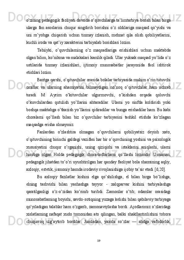 o’zining pedagogik faoliyati davrida o’quvchilarga ta’limtarbiya berish bilan birga
ularga   fan   asoslarini   chuqur   singdirib   borishni   o’z   oldilariga   maqsad   qo’yishi   va
uni   ro’yobga   chiqarish   uchun   tinmay   izlanish,   mehnat   qila   olish   qobiliyatlarini,
kuchli iroda va qat’iy xarakterini tarbiyalab borishlari lozim. 
Tabiiyki,   o’quvchilarning   o’z   maqsadlariga   erishishlari   uchun   maktabda
olgan bilim, ko’nikma va malakalari kamlik qiladi. Ular yuksak maqsad yo’lida o’z
ustilarida   tinmay   izlanishlari,   ijtimoiy   munosabatlar   jarayonida   faol   ishtirok
etishlari lozim. 
Baxtga qarshi, o’qituvchilar orasida bolalar tarbiyasida muhim o’rin tutuvchi
omillar   va   ularning   ahamiyatini   bilmaydigan   no’noq   o’qituvchilar   ham   uchrab
turadi.   M:   Ayrim   o’kituvchilar   ulgurmovchi,   o’kishdan   orqada   qoluvchi
o’kuvchilardan   qutulish   yo’llarini   ahtaradilar.   Ularni   yo   sinfda   koldirish   yoki
boshqa maktabga o’tkazish yo’llarini qidiradilar va bunga erishadilar ham. Bu kabi
choralarni   qo’llash   bilan   biz   o’quvchilar   tarbiyasini   tashkil   etishda   ko’zlagan
maqsadga erisha olmaymiz. 
Fanlardan   o’zlashtira   olmagan   o’quvchilarni   qobiliyatsiz   deyish   xato,
o’qituvchining birinchi galdagi vazifasi har bir o’quvchining yoshini va psixologik
xususiyatini   chuqur   o’rganishi,   uning   qiziqishi   va   istaklarini   aniqlashi,   ularni
hisobga   olgan   Holda   pedagogik   chora-tadbirlarni   qo’llashi   lozimdir.   Umuman,
pedagogik jihatdan to’o’ri uyushtirilgan har qanday faoliyat bola shaxsining aqliy,
axloqiy, estetik, jismoniy hamda irodaviy rivojlanishiga ijobiy ta’sir etadi [6;20]. 
Bu   axloqiy   fazilatlar   kishini   elga   qo’shilishga,   el   bilan   birga   bo’lishga,
elning   tashvishi   bilan   yashashga   tayyor   -   xalqparvar   kishini   tarbiyalashga
qaratilganligi   o’z-o’zidan   ko’rinib   turibdi.   Zamonlar   o’tib;   odamlar   orasidagi
munosabatlaming boyishi, savdo-sotiqning yuzaga kelishi bilan qabilaviy tarbiyaga
qo’yiladigan talablar ham o’zgarib, zamonaviylasha bordi. Ajodlarimiz o’zlaridagi
xislatlaming   nafaqat   xudo   tomonidan   ato   qilingan,   balki   shakllantirilishini   tobora
chuqurroq   ulg’aytirib   bordilar.   Jumladan,   yaxshi   so’zlar   —   ahdga   vafodorlik,
19  
  