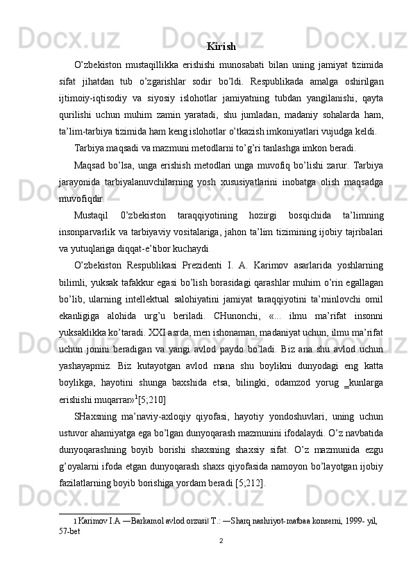 Kirish
O’zbekiston   mustaqillikka   erishishi   munosabati   bilan   uning   jamiyat   tizimida
sifat   jihatdan   tub   o’zgarishlar   sodir   bo’ldi.   Respublikada   amalga   oshirilgan
ijtimoiy-iqtisodiy   va   siyosiy   islohotlar   jamiyatning   tubdan   yangilanishi,   qayta
qurilishi   uchun   muhim   zamin   yaratadi,   shu   jumladan,   madaniy   sohalarda   ham,
ta’lim-tarbiya tizimida ham keng islohotlar o’tkazish imkoniyatlari vujudga keldi. 
Tarbiya maqsadi va mazmuni metodlarni to’g’ri tanlashga imkon beradi. 
Maqsad   bo’lsa,   unga   erishish   metodlari   unga   muvofiq   bo’lishi   zarur.   Tarbiya
jarayonida   tarbiyalanuvchilarning   yosh   xususiyatlarini   inobatga   olish   maqsadga
muvofiqdir. 
Mustaqil   0’zbekiston   taraqqiyotining   hozirgi   bosqichida   ta’limning
insonparvarlik va tarbiyaviy vositalariga, jahon ta’lim tizimining ijobiy tajribalari
va yutuqlariga diqqat-e’tibor kuchaydi 
O’zbekiston   Respublikasi   Prezidenti   I.   A.   Karimov   asarlarida   yoshlarning
bilimli, yuksak tafakkur egasi  bo’lish borasidagi qarashlar muhim o’rin egallagan
bo’lib,   ularning   intellektual   salohiyatini   jamiyat   taraqqiyotini   ta’minlovchi   omil
ekanligiga   alohida   urg’u   beriladi.   CHunonchi,   «...   ilmu   ma’rifat   insonni
yuksaklikka ko’taradi. XXI asrda, men ishonaman, madaniyat uchun, ilmu ma’rifat
uchun   jonini   beradigan   va   yangi   avlod   paydo   bo’ladi.   Biz   ana   shu   avlod   uchun
yashayapmiz.   Biz   kutayotgan   avlod   mana   shu   boylikni   dunyodagi   eng   katta
boylikga,   hayotini   shunga   baxshida   etsa,   bilingki,   odamzod   yorug   ‗kunlarga
erishishi muqarrar» 1
[5;210] 
SHaxsning   ma’naviy-axloqiy   qiyofasi,   hayotiy   yondoshuvlari,   uning   uchun
ustuvor ahamiyatga ega bo’lgan dunyoqarash mazmunini ifodalaydi. O’z navbatida
dunyoqarashning   boyib   borishi   shaxsning   shaxsiy   sifat.   O’z   mazmunida   ezgu
g’oyalarni ifoda etgan dunyoqarash shaxs  qiyofasida namoyon bo’layotgan ijobiy
fazilatlarning boyib borishiga yordam beradi [5;212]. 
1   Karimov I.A ―Barkamol avlod orzusi  T.: ―Sharq nashriyot-matbaa konserni, 1999- yil, ‖
57-bet  
2  
  