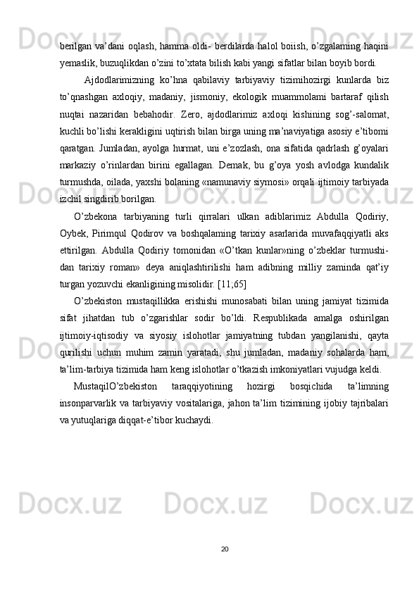 berilgan   va’dani  oqlash,   hamma  oldi-   berdilarda  halol  boiish,  o’zgalaming  haqini
yemaslik, buzuqlikdan o’zini to’xtata bilish kabi yangi sifatlar bilan boyib bordi. 
Ajdodlarimizning   ko’hna   qabilaviy   tarbiyaviy   tizimihozirgi   kunlarda   biz
to’qnashgan   axloqiy,   madaniy,   jismoniy,   ekologik   muammolami   bartaraf   qilish
nuqtai   nazaridan   bebahodir.   Zero,   ajdodlarimiz   axloqi   kishining   sog’-salomat,
kuchli bo’lishi kerakligini uqtirish bilan birga uning ma’naviyatiga asosiy e’tibomi
qaratgan.  Jumladan,  ayolga   hurmat,  uni  e’zozlash,   ona  sifatida  qadrlash   g’oyalari
markaziy   o’rinlardan   birini   egallagan.   Demak,   bu   g’oya   yosh   avlodga   kundalik
turmushda, oilada, yaxshi bolaning «namunaviy siymosi» orqali ijtimoiy tarbiyada
izchil singdirib borilgan. 
O’zbekona   tarbiyaning   turli   qirralari   ulkan   adiblarimiz   Abdulla   Qodiriy,
Oybek,   Pirimqul   Qodirov   va   boshqalaming   tarixiy   asarlarida   muvafaqqiyatli   aks
ettirilgan.   Abdulla   Qodiriy   tomonidan   «O’tkan   kunlar»ning   o’zbeklar   turmushi-
dan   tarixiy   roman»   deya   aniqlashtirilishi   ham   adibning   milliy   zaminda   qat’iy
turgan yozuvchi ekanligining misolidir. [11;65] 
O’zbekiston   mustaqillikka   erishishi   munosabati   bilan   uning   jamiyat   tizimida
sifat   jihatdan   tub   o’zgarishlar   sodir   bo’ldi.   Respublikada   amalga   oshirilgan
ijtimoiy-iqtisodiy   va   siyosiy   islohotlar   jamiyatning   tubdan   yangilanishi,   qayta
qurilishi   uchun   muhim   zamin   yaratadi,   shu   jumladan,   madaniy   sohalarda   ham,
ta’lim-tarbiya tizimida ham keng islohotlar o’tkazish imkoniyatlari vujudga keldi. 
MustaqilO’zbekiston   taraqqiyotining   hozirgi   bosqichida   ta’limning
insonparvarlik va tarbiyaviy vositalariga,  jahon ta’lim  tizimining ijobiy tajribalari
va yutuqlariga diqqat-e’tibor kuchaydi. 
 
20  
  