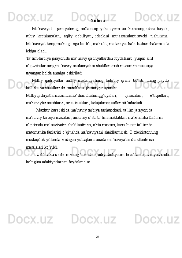 Xulosa
Ma’naviyat   -   jamiyatning,   millatning   yoki   ayrim   bir   kishining   ichki   hayoti,
ruhiy   kechinmalari,   aqliy   qobiliyati,   idrokini   mujassamlantiruvchi   tushuncha.
Ma’naviyat keng ma’noga ega bo’lib, ma’rifat, madaniyat kabi tushunchalami o’z
ichiga oladi. 
Ta’lim-tarbiya jarayonida ma’naviy qadriyatlardan foydalanib, yuqori sinf 
o’quvchilarining ma’naviy madaniyatini shakllantirish muhim manbalarga 
tayangan holda amalga oshiriladi. 
Milliy   qadriyatlar   milliy   madaniyatning   tarkibiy   qismi   bo’lib,   uning   paydo
bo’lishi va shakllanishi murakkab ijtimoiy jarayondir. 
Milliyqadriyatlarmazmunano’shamillatningg’oyalari,   qarashlari,   e’tiqodlari,
ma’naviyturmushtarzi, orzu-istaklari, kelajakmaqsadlariniifodaetadi. 
Mazkur kurs ishida ma’naviy tarbiya tushunchasi, ta’lim jarayonida 
ma’naviy tarbiya masalasi, umumiy o’rta ta’lim maktablari matematika fanlarini 
o’qitishda ma’naviyatni shakllantirish, o’rta maxsus, kasb-hunar ta’limida 
matematika fanlarini o’qitishda ma’naviyatni shakllantirish, O’zbekistonning 
mustaqillik yillarida erishgan yutuqlari asosida ma’naviyatni shakllantirish 
masalalari ko’rildi.  
Ushbu   kurs   ishi   mening   birinchi   ijodiy   faoliyatim   hisoblanib,   uni   yozishda
ko’pgina adabiyotlardan foydalandim. 
 
 
 
 
 
 
   
24  
  