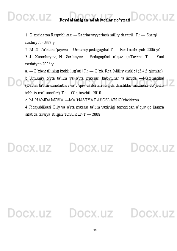 Foydalanilgan adabiyotlar ro’yxati  
1. O’zbekiston Respublikasi ―Kadrlar tayyorlash milliy dasturi . T.: ― Sharq  ‖ ‖
nashriyot -1997 y. 
2. M. X. To’xtaxo’jayeva ―Umumiy pedagogika  T.: ―Fan  nashriyoti-2006 yil. 	
‖ ‖
3. J.   Xasanboyev,   H.   Sariboyev   ―Pedagogika   o’quv   qo’llanma   T.:   ―Fan
‖ ‖
nashriyot-2006 yil. 
a. ―O’zbek tilining izohli lug’ati  T.: ― O’zb. Res. Milliy ensklo  (3,4,5 qismlar).	
‖ ‖
b. Umumiy   o’rta   ta’lim   va   o’rta   maxsus,   kab-hunar   ta’limida   ―Matematika	
‖
(Davlat ta’lim standartlari va o’quv dasturlari haqida darsliklar mazmuni bo’yicha
tahliliy ma’lumotlar) T.: ―O’qituvchi  -2010 	
‖
c. M. HAMDAMOVA ―MA’NAVIYAT ASOSLARI O’zbekiston 	
‖
4. Respublikasi   Oliy va  o’rta  maxsus  ta’lim  vazirligi  tomonidan  o’quv  qo’llanma
sifatida tavsiya etilgan TOSHKENT — 2008 
 
 
25  
  