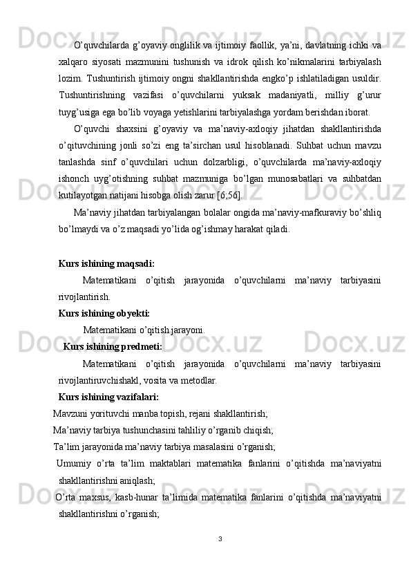 O’quvchilarda g’oyaviy onglilik va ijtimoiy faollik, ya’ni, davlatning ichki va
xalqaro   siyosati   mazmunini   tushunish   va   idrok   qilish   ko’nikmalarini   tarbiyalash
lozim. Tushuntirish ijtimoiy ongni shakllantirishda engko’p ishlatiladigan usuldir.
Tushuntirishning   vazifasi   o’quvchilarni   yuksak   madaniyatli,   milliy   g’urur
tuyg’usiga ega bo’lib voyaga yetishlarini tarbiyalashga yordam berishdan iborat. 
O’quvchi   shaxsini   g’oyaviy   va   ma’naviy-axloqiy   jihatdan   shakllantirishda
o’qituvchining   jonli   so’zi   eng   ta’sirchan   usul   hisoblanadi.   Suhbat   uchun   mavzu
tanlashda   sinf   o’quvchilari   uchun   dolzarbligi,   o’quvchilarda   ma’naviy-axloqiy
ishonch   uyg’otishning   suhbat   mazmuniga   bo’lgan   munosabatlari   va   suhbatdan
kutilayotgan natijani hisobga olish zarur [6;56]. 
Ma’naviy jihatdan tarbiyalangan bolalar ongida ma’naviy-mafkuraviy bo’shliq
bo’lmaydi va o’z maqsadi yo’lida og’ishmay harakat qiladi. 
 
Kurs ishining maqsadi: 
Matematikani   o’qitish   jarayonida   o’quvchilarni   ma’naviy   tarbiyasini
rivojlantirish. 
Kurs ishining obyekti: 
Matematikani o’qitish jarayoni. 
  Kurs ishining predmeti:  
Matematikani   o’qitish   jarayonida   o’quvchilarni   ma’naviy   tarbiyasini
rivojlantiruvchishakl, vosita va metodlar. 
Kurs ishining vazifalari: 
  Mavzuni yorituvchi manba topish, rejani shakllantirish; 
  Ma’naviy tarbiya tushunchasini tahliliy o’rganib chiqish; 
  Ta’lim jarayonida ma’naviy tarbiya masalasini o’rganish; 
  Umumiy   o’rta   ta’lim   maktablari   matematika   fanlarini   o’qitishda   ma’naviyatni
shakllantirishni aniqlash; 
  O’rta   maxsus,   kasb-hunar   ta’limida   matematika   fanlarini   o’qitishda   ma’naviyatni
shakllantirishni o’rganish; 
3  
  