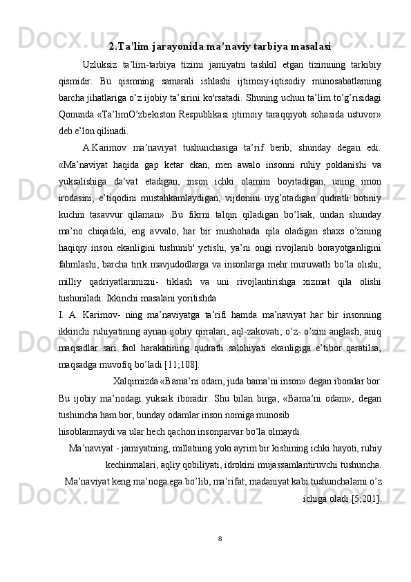 2.Ta’lim jarayonida ma’naviy tarbiya masalasi  
Uzluksiz   ta’lim-tarbiya   tizimi   jamiyatni   tashkil   etgan   tizimning   tarkibiy
qismidir.   Bu   qismning   samarali   ishlashi   ijtimoiy-iqtisodiy   munosabatlaming
barcha jihatlariga o’z ijobiy ta’sirini ko'rsatadi. Shuning uchun ta’lim to’g’risidagi
Qonunda «Ta’limO’zbekiston Respublikasi  ijtimoiy taraqqiyoti sohasida  ustuvor»
deb e’lon qilinadi. 
A.Karimov   ma’naviyat   tushunchasiga   ta’rif   berib,   shunday   degan   edi:
«Ma’naviyat   haqida   gap   ketar   ekan,   men   awalo   insonni   ruhiy   poklanishi   va
yuksalishiga   da’vat   etadigan,   inson   ichki   olamini   boyitadigan,   uning   imon
irodasini,   e’tiqodini   mustahkamlaydigan,   vijdonini   uyg’otadigan   qudratli   botiniy
kuchni   tasavvur   qilaman»   .Bu   fikrni   talqin   qiladigan   bo’lsak,   undan   shunday
ma’no   chiqadiki,   eng   avvalo,   har   bir   mushohada   qila   oladigan   shaxs   o’zining
haqiqiy   inson   ekanligini   tushunib'   yetishi,   ya’ni   ongi   rivojlanib   borayotganligini
fahmlashi, barcha tirik mavjudodlarga va insonlarga mehr  muruwatli bo’la olishi,
milliy   qadriyatlarimizni-   tiklash   va   uni   rivojlantirishga   xizmat   qila   olishi
tushuniladi. Ikkinchi masalani yoritishda 
I.   A.   Karimov-   ning   ma’naviyatga   ta’rifi   hamda   ma’naviyat   har   bir   insonning
ikkinchi ruhiyatining aynan ijobiy qirralari, aql-zakovati, o’z- o’zini anglash, aniq
maqsadlar   sari   faol   harakatining   qudratli   salohiyati   ekanligiga   e’tibor   qaratilsa,
maqsadga muvofiq bo’ladi [11;108]. 
Xalqimizda «Bama’ni odam, juda bama’ni inson» degan iboralar bor. 
Bu   ijobiy   ma’nodagi   yuksak   iboradir.   Shu   bilan   birga,   «Bama’ni   odam»,   degan
tushuncha ham bor, bunday odamlar inson nomiga munosib 
hisoblanmaydi va ular hech qachon insonparvar bo’la olmaydi. 
Ma’naviyat - jamiyatning, millatning yoki ayrim bir kishining ichki hayoti, ruhiy
kechinmalari, aqliy qobiliyati, idrokini mujassamlantiruvchi tushuncha.
Ma’naviyat keng ma’noga ega bo’lib, ma’rifat, madaniyat kabi tushunchalami o’z
ichiga oladi [5;201]. 
8  
  