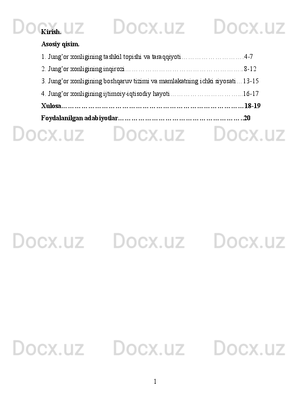 Kirish.
Asosiy qisim.
1. Jung’or xonligining tashkil topishi va taraqqiyoti……………………….4-7
2. Jung’or xonligining inqirozi……………………………………………..8-12
3. Jung’or xonligining boshqaruv tizimi va mamlakatning ichki siyosati…13-15
4. Jung’or xonligining ijtimoiy-iqtisodiy hayoti…………………………...16-17
Xulosa………………………………………………………………………18-19
Foydalanilgan adabiyotlar………………………………………………..20
1 