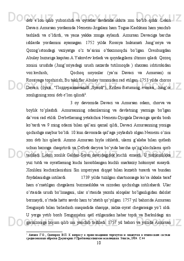 deb   e’lon   qilib   yuborishdi   va   oyratlar   davlatida   ikkita   xon   bo’lib   qoldi.   Lekin
Davaci Amursan yordamida Nemexu-Jirgalani ham Togua-Kashkuni ham yanchib
tashladi   va   o’ldirdi,   va   yana   yakka   xonga   aylandi.   Amursan   Davaciga   barcha
ishlarda   yordamini   ayamagan.   1752   yilda   Rossiya   hukumati   Jung’oriya   va
Qozog’istondagi   vaziyatga   o’z   ta’sirini   o’tkazmoqchi   bo’lgan.   Orenburgdan
Abulay huzuriga kapitan A.Yakovlev keladi va quyidagilarni iltimos qiladi: Qozoq
xonini   urushda   (Jung’oriyadagi   urush   nazarda   tutilmoqda   )   shaxsan   ishtirokidan
voz kechish;  Qochoq   noyonlar   (ya’ni   Davaci   va   Amursan)   ni
Rossiyaga topshirish; Bu takliflar Abulay tomonidan rad etilgan. 1753 yilda choros
Davaci   ( букв .   " Поддерживаемый   Луной "),   Erdeni-Baturning   evarasi,   Jung’or
xonligining xoni deb e’lon qilindi 1
. 
3   oy   davomida   Davaci   va   Amursan   odam,   chorva   va
boylik   to’plashdi.   Amursanning   odamlarning   va   davlatning   yarmiga   bo’lgan
da’vosi rad etildi. Derbetlarning yetakchisi Nemexu-Djirgala Davaciga qarshi bosh
ko’tardi   va  9  ming  odami   bilan  qal’ani   qamal   qildi,  Davaci  Amursanning  yoniga
qochishga majbur bo’ldi. 10 kun davomida qal’aga joylashib olgan Nemexu o’zini
xon   deb   his   qilardi.   Ammo   Amursan   hiyla   ishlatdi,   ularni   g’alaba   bilan   qutlash
uchun bazmga chaqirtirdi va Celbek daryosi bo’yida barcha qo’zg’alochilarni qirib
tashladi.   Lekin   xonlik   Galdan-Seren   davridagidek   kuchli   emasdi.   U   tushkunlikka
yuz   tutdi   va   oyratlarning   kuchi   hissoblangan   kuchli   markaziy   hokimyat   susaydi.
Xonlikni   kuchsizlanishini   Sin   imperiyasi   diqqat   bilan   kuzatib   turardi   va   bundan
foydalanishga intilardi.  1739 yilda tuzilgan shartnomaga ko’ra ikkala taraf
ham   o’rnatilgan   chegalarni   buzmaslikka   va   nizodan   qochishga   intilishardi.   Ular
o’rtasida   urush   bo’lmagani,   ular   o’rtasida   yaxshi   aloqalar   bo’lganligidan   dalolat
bermaydi, o’rtada hatto savdo ham to’xtatib qo’yilgan. 1757 yil bahorida Amursan
Sengunjab   bilan   birlashish   maqsadida   sharqqa,   xalxa-oyrat   chegarasiga   yo’l   oldi.
U   yerga   yetib   borib   Sengunjabni   qatl   etilganidan   habar   topdi   va   Barkuldagi   sin
garnizoniga hujum qilib uni yanchib tashladi. 1757 yil bahori va yozida Amursan
1
  Авляев   Г.О.,   Санчиров   В.П.   К   вопросу   о   происхождении   торгоутов   и   хошоутов   в   этническом   составе
средневековых ойратов Джунгарии // Проблемы этногенеза калмыков. Элиста, 1984.  C.4 4
10 