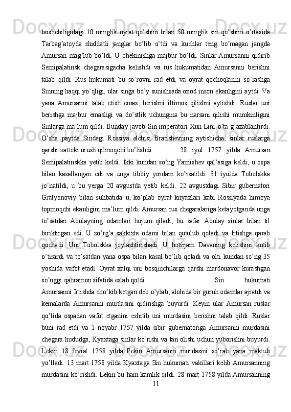 boshchiligidagi   10   minglik   oyrat   qo’shini   bilan   50   minglik   sin   qo’shini   o’rtasida
Tarbag’atoyda   shiddatli   janglar   bo’lib   o’tdi   va   kuchlar   teng   bo’magan   jangda
Amursan   mag’lub   bo’ldi.   U   chekinishga   majbur   bo’ldi.   Sinlar   Amursanni   qidirib
Semipalatinsk   chegarasigacha   kelishdi   va   rus   hukumatidan   Amursanni   berishni
talab   qildi.   Rus   hukumati   bu   so’rovni   rad   etdi   va   oyrat   qochoqlarini   so’rashga
Sinning haqqi yo’qligi, ular singa bo’y sunishsada ozod inson ekanligini aytdi. Va
yana   Amursanni   talab   etish   emas,   berishni   iltimos   qilishni   aytishdi.   Ruslar   uni
berishga   majbur   emasligi   va   do’stlik   uchungina   bu   narsani   qilishi   mumkinligini
Sinlarga ma’lum qildi. Bunday javob Sin imperatori Xun Lini o’ta g’azablantirdi.
O’sha   paytda   Sindagi   Rossiya   elchisi   Bratishevning   aytishicha,   sinlar   ruslarga
qarshi xattoki urush qilmoqchi bo’lishdi. 28   iyul   1757   yilda   Amursan
Semipalatinskka yetib keldi. Ikki  kundan so’ng Yamishev  qal’asiga keldi, u ospa
bilan   kasallangan   edi   va   unga   tibbiy   yordam   ko’rsatildi.   31   iyulda   Tobolskka
jo’natildi,   u   bu   yerga   20   avgustda   yetib   keldi.   22   avgustdagi   Sibir   gubernatori
Gralyonoviy   bilan   suhbatida   u,   ko’plab   oyrat   knyazlari   kabi   Rossiyada   himoya
topmoqchi ekanligini ma’lum qildi. Amursan rus chegaralariga ketayotganda unga
to’satdan   Abulayning   odamlari   hujum   qiladi,   bu   safar   Abulay   sinlar   bilan   til
biriktirgan   edi.   U   zo’rg’a   sakkizta   odami   bilan   qutulub   qoladi   va   Irtishga   qarab
qochadi.   Uni   Tobolskka   joylashtirishadi.   U   hotirjam   Davaning   kelishini   kutib
o’tirardi va to’satdan yana ospa bilan kasal  bo’lib qoladi va olti kundan so’ng 35
yoshida  vafot  etadi.  Oyrat   xalqi   uni   bosqinchilarga  qarshi  mardonavor   kurashgan
so’nggi qahramon sifatida eslab qoldi.  Sin   hukumati
Amursanni Irtishda cho’kib ketgan deb o’ylab, alohida bir guruh odamlar ajratdi va
kemalarda   Amursanni   murdasini   qidirishga   buyurdi.   Keyin   ular   Amursan   ruslar
qo’lida   ospadan   vafot   etganini   eshitib   uni   murdasini   berishni   talab   qildi.   Ruslar
buni   rad   etdi   va   1   noyabr   1757   yilda   sibir   gubernatoriga   Amursanni   murdasini
chegara hududga, Kyaxtaga sinlar ko’rishi va tan olishi uchun yuborishni buyurdi.
Lekin   18   fevral   1758   yilda   Pekin   Amursanni   murdasini   so’rab   yana   maktub
yo’lladi. 13 mart  1758 yilda Kyaxtaga Sin hukumati  vakillari  kelib Amursanning
murdasini ko’rishdi. Lekin bu ham kamlik qildi. 28 mart 1758 yilda Amursanning
11 