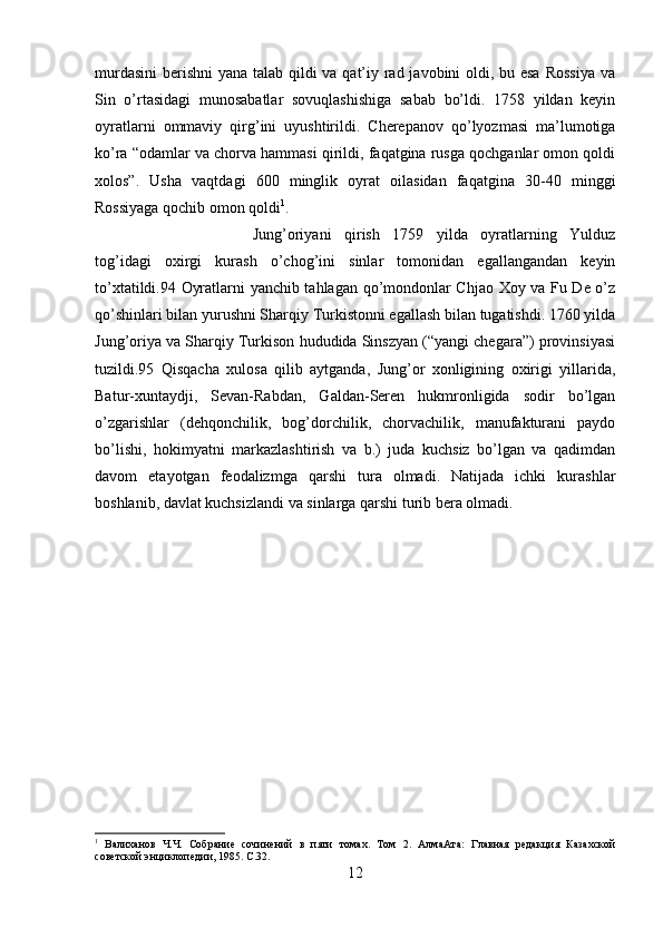 murdasini  berishni  yana talab qildi  va qat’iy rad javobini oldi, bu esa  Rossiya  va
Sin   o’rtasidagi   munosabatlar   sovuqlashishiga   sabab   bo’ldi.   1758   yildan   keyin
oyratlarni   ommaviy   qirg’ini   uyushtirildi.   Cherepanov   qo’lyozmasi   ma’lumotiga
ko’ra “odamlar va chorva hammasi qirildi, faqatgina rusga qochganlar omon qoldi
xolos”.   Usha   vaqtdagi   600   minglik   oyrat   oilasidan   faqatgina   30-40   minggi
Rossiyaga qochib omon qoldi 1
. 
Jung’oriyani   qirish   1759   yilda   oyratlarning   Yulduz
tog’idagi   oxirgi   kurash   o’chog’ini   sinlar   tomonidan   egallangandan   keyin
to’xtatildi.94 Oyratlarni yanchib tahlagan qo’mondonlar Chjao Xoy va Fu De o’z
qo’shinlari bilan yurushni Sharqiy Turkistonni egallash bilan tugatishdi. 1760 yilda
Jung’oriya va Sharqiy Turkison hududida Sinszyan (“yangi chegara”) provinsiyasi
tuzildi.95   Qisqacha   xulosa   qilib   aytganda,   Jung’or   xonligining   oxirigi   yillarida,
Batur-xuntaydji,   Sevan-Rabdan,   Galdan-Seren   hukmronligida   sodir   bo’lgan
o’zgarishlar   (dehqonchilik,   bog’dorchilik,   chorvachilik,   manufakturani   paydo
bo’lishi,   hokimyatni   markazlashtirish   va   b.)   juda   kuchsiz   bo’lgan   va   qadimdan
davom   etayotgan   feodalizmga   qarshi   tura   olmadi.   Natijada   ichki   kurashlar
boshlanib, davlat kuchsizlandi va sinlarga qarshi turib bera olmadi.
1
  Валиханов   Ч.Ч.   Собрание   сочинений   в   пяти   томах.   Том   2.   АлмаАта:   Главная   редакция   Казахской
советской энциклопедии, 1985. С . 32 .
12 