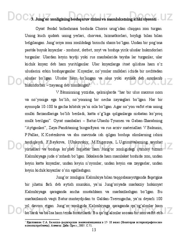 3. Jung’or xonligining boshqaruv tizimi va mamlakatning ichki siyosati
Oyrat   feodal   birlashmasi   boshida   Choros   urug’idan   chiqqan   xon   turgan.
Uning   kuch   qudrati   uning   yerlari,   chorvasi,   hizmatkorlari,   boyligi   bilan   bilan
belgilangan. Jung’oriya xoni xonlikdagi birinchi shaxs bo’lgan. Undan bir pog’ona
pastda buyuk knyazlar - xoshout, derbet, xoyt va boshqa yirik uluslar hukmdorlari
turganlar.   Ulardan   keyin   taydji   yoki   rus   manbalarida   taysha   lar   turganlar,   ular
kichik   knyaz   deb   ham   yuritilganlar.   Ular   knyazlarga   itoat   qilishsa   ham   o’z
uluslarini   erkin  boshqarganlar.  Knyazlar,   no’yonlar   mulklari  ichida  bir   nechtadan
uluslar   bo’lgan.   Uluslar   ham   bo’lingan   va   ulus   yoki   aymak   deb   nomlanib
hukmdorlari – zaysang deb nomlangan 1
. 
V.Bkuninning   yozisha,   qalmiqlarda   “har   bir   ulus   maxsus   nom
va   no’yoniga   ega   bo’lib,   no’yonning   bir   necha   zaysaglari   bo’lgan.   Har   bir
aymoqda 10-100 ta gacha kibitok ya’ni oila bo’lgan. Agar no’yon vafot etsa uning
mulki   farzandlariga   bo’lib   beriladi,   katta   o’g’liga   qolganlarga   nisbatan   ko’proq
mulk   berilgan”.   Oyrat   manbalari   –   Batur-Ubashi-Tyumen   va   Gaban-Sharabning
“Aytganlari”,   Zaya-Panditaning   biografiyasi   va   rus   arxiv   materiallari   V.Bakunin,
P.Pallas,   K.Kostenkova   va   shu   mavzuda   ish   qilgan   boshqa   olimlarning   ishini
tasdiqlaydi.   F.Baykova,   I.Unkovskiy,   M.Etigerova,   L.Ugrimovalarning   sayohat
jurnallari   va   boshqa   ko’plab   hujjatlar   ham   Jung’or   xonligidagi   ijtimoiy   tuzum
Kalmikiyaga juda o’xshash bo’lgan. Ikkalasida ham mamlakat boshida xon, undan
keyin   katta   knyazlar,   undan   keyin   n’oyonlar,   undan   keyin   esa   zaygaslar,   undan
keyin kichik knyazlar o’rin egallashgan. 
Jung’or xonligini Kalmikiya bilan taqqoslanayotganda faqatgina
bir   jihatni   farli   deb   aytish   mumkin,   ya’ni   Jung’oriyada   markaziy   hokimyat
Kalmikiyaga   qaraganda   ancha   mustahkam   va   markazlashgan   bo’lgan.   Bu
markazlanish   vaqti   Batur-xuntaydjidan   to   Galdan-Tserengacha,   ya’ni   deyarli   100
yil   davom   etgan.   Jung’or   xonligida   Kalmikiyaga   qaraganda   qo’zg’alonlar   kam
bo’lardi va bo’lsa ham tezda bostirilardi. Bu qo’zg’alonlar asosan bir xon vafot etib
1
  Едилханова С.А. Казахско-джунгарские взаимоотношения в 17- 18 веках (Некоторые историографические
аспекты проблемы). Алматы: Дайк-Пресс, 2005.  C.71.
13 