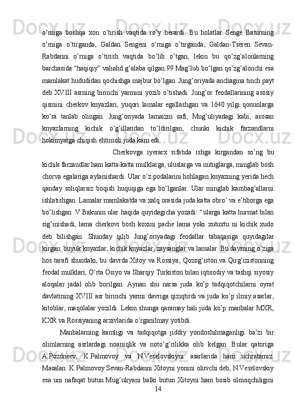 o’rniga   boshqa   xon   o’tirish   vaqtida   ro’y   berardi.   Bu   holatlar   Senge   Baturning
o’rniga   o’tirganda,   Galdan   Sengeni   o’rniga   o’tirganda,   Galdan-Tseren   Sevan-
Rabdanni   o’rniga   o’tirish   vaqtida   bo’lib   o’tgan,   lekin   bu   qo’zg’alonlarning
barchasida “haqiqiy” valiahd g’alaba qilgan.99 Mag’lub bo’lgan qo’zg’alonchi esa
mamlakat hududidan qochishga majbur bo’lgan. Jung’oriyada anchagina tinch payt
deb  XVIII   asrning  birinchi   yarmini  yozib  o’tishadi.  Jung’or   feodallarining  asosiy
qismini   cherkov   knyazlari,   yuqori   lamalar   egallashgan   va   1640   yilgi   qonunlarga
ko’ra   tanlab   olingan.   Jung’oriyada   lamaizm   safi,   Mug’uliyadagi   kabi,   asosan
knyazlarning   kichik   o’g’illaridan   to’ldirilgan,   chunki   kichik   farzandlarni
hokimyatga chiqish ehtimoli juda kam edi. 
Cherkovga   iyerarx   sifatida   ishga   kirgandan   so’ng   bu
kichik farzandlar ham katta-katta mulklarga, uluslarga va nutuglarga, minglab bosh
chorva egalariga aylanishardi. Ular o’z podalarini hohlagan knyazning yerida hech
qanday   soliqlarsiz   boqish   huquqiga   ega   bo’lganlar.   Ular   minglab   kambag’allarni
ishlatishgan. Lamalar mamlakatda va xalq orasida juda katta obro’ va e’tiborga ega
bo’lishgan. V.Bakunin ular haqida quyidagicha yozadi: “ularga katta hurmat bilan
sig’inishadi,   lama   cherkovi   bosh   koxini   pache   lama   yoki   xutuxtu   ni   kichik   xudo
deb   bilishgan.   Shunday   qilib   Jung’oriyadagi   feodallar   tabaqasiga   quyidagilar
kirgan: buyuk knyazlar, kichik knyazlar, zaysanglar va lamalar. Bu davrning o’ziga
hos tarafi shundaki, bu davrda Xitoy va Rossiya, Qozog’iston va Qirg’izistonning
feodal mulklari, O’rta Osiyo va Sharqiy Turkiston bilan iqtisodiy va tashqi siyosiy
aloqalar   jadal   olib   borilgan.   Aynan   shu   narsa   juda   ko’p   tadqiqotchilarni   oyrat
davlatining XVIII asr birinchi yarmi davriga qiziqtirdi va juda ko’p ilmiy asarlar,
kitoblar, maqolalar yozildi. Lekin shunga qaramay hali juda ko’p manbalar MXR,
KXR va Rossiyaning arxivlarida o’rganilmay yotibdi. 
Manbalarning   kamligi   va   tadqiqotga   jiddiy   yondoshilmaganligi   ba’zi   bir
olimlarning   asrlardagi   noaniqlik   va   noto’g’rilikka   olib   kelgan.   Bular   qatoriga
A.Pozdneev,   K.Palmovoy   va   N.Veselovskiyni   asarlarida   ham   uchratamiz.
Masalan: K.Palmovoy Sevan-Rabdanni Xitoyni yonini oluvchi deb, N.Veselovskiy
esa  uni  nafaqat  butun Mug’uliyani  balki  butun Xitoyni  ham  bosib  olmoqchiligini
14 