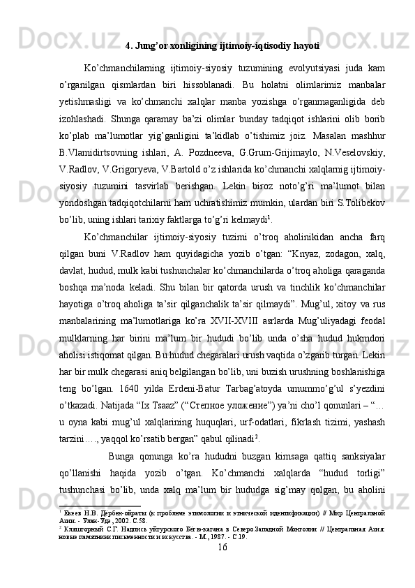 4. Jung’or xonligining ijtimoiy-iqtisodiy hayoti
Ko’chmanchilarning   ijtimoiy-siyosiy   tuzumining   evolyutsiyasi   juda   kam
o’rganilgan   qismlardan   biri   hissoblanadi.   Bu   holatni   olimlarimiz   manbalar
yetishmasligi   va   ko’chmanchi   xalqlar   manba   yozishga   o’rganmaganligida   deb
izohlashadi.   Shunga   qaramay   ba’zi   olimlar   bunday   tadqiqot   ishlarini   olib   borib
ko’plab   ma’lumotlar   yig’ganligini   ta’kidlab   o’tishimiz   joiz.   Masalan   mashhur
B.Vlamidirtsovning   ishlari,   A.   Pozdneeva,   G.Grum-Grijimaylo,   N.Veselovskiy,
V.Radlov, V.Grigoryeva, V.Bartold o’z ishlarida ko’chmanchi xalqlarnig ijtimoiy-
siyosiy   tuzumini   tasvirlab   berishgan.   Lekin   biroz   noto’g’ri   ma’lumot   bilan
yondoshgan tadqiqotchilarni ham uchratishimiz mumkin, ulardan biri S.Tolibekov
bo’lib, uning ishlari tarixiy faktlarga to’g’ri kelmaydi 1
. 
Ko’chmanchilar   ijtimoiy-siyosiy   tuzimi   o’troq   aholinikidan   ancha   farq
qilgan   buni   V.Radlov   ham   quyidagicha   yozib   o’tgan:   “Knyaz,   zodagon,   xalq,
davlat, hudud, mulk kabi tushunchalar ko’chmanchilarda o’troq aholiga qaraganda
boshqa   ma’noda   keladi.   Shu   bilan   bir   qatorda   urush   va   tinchlik   ko’chmanchilar
hayotiga   o’troq   aholiga   ta’sir   qilganchalik   ta’sir   qilmaydi”.   Mug’ul,   xitoy   va   rus
manbalarining   ma’lumotlariga   ko’ra   XVII-XVIII   asrlarda   Mug’uliyadagi   feodal
mulklarning   har   birini   ma’lum   bir   hududi   bo’lib   unda   o’sha   hudud   hukmdori
aholisi istiqomat qilgan. Bu hudud chegaralari urush vaqtida o’zgarib turgan. Lekin
har bir mulk chegarasi aniq belgilangan bo’lib, uni buzish urushning boshlanishiga
teng   bo’lgan.   1640   yilda   Erdeni-Batur   Tarbag’atoyda   umummo’g’ul   s’yezdini
o’tkazadi. Natijada “Ix Tsaaz” (“ Степное   уложение ”) ya’ni cho’l qonunlari – “…
u   oyna   kabi   mug’ul   xalqlarining   huquqlari,   urf-odatlari,   fikrlash   tizimi,   yashash
tarzini…., yaqqol ko’rsatib bergan” qabul qilinadi 2
. 
Bunga   qonunga   ko’ra   hududni   buzgan   kimsaga   qattiq   sanksiyalar
qo’llanishi   haqida   yozib   o’tgan.   Ko’chmanchi   xalqlarda   “hudud   torligi”
tushunchasi   bo’lib,   unda   xalq   ma’lum   bir   hududga   sig’may   qolgan,   bu   aholini
1
  Екеев   Н.В.   Дёрбен-ойраты   (к   проблеме   этимологии   и   этнической   идентификации)   //   Мир   Центральной
Азии. - Улан-Удэ, 2002.  C .58.
2
  Кляшторный   С.Г.   Надпись   уйгурского   Бёгю-кагана   в   Северо.Западной   Монголии   //   Центральная   Азия:
новые памятники письменности и искусства. - М., 1987. - С.19.
16 