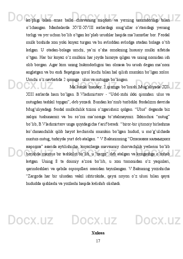 ko’pligi   bilan   emas   balki   chorvaning   miqdori   va   yerning   unumdoriligi   bilan
o’lchangan.   Manbalarda   XVII-XVIII   asrlardagi   mug’ullar   o’rtasidagi   yerning
torligi va yer uchun bo’lib o’tgan ko’plab urushlar haqida ma’lumotlar bor. Feodal
mulk boshida xon yoki knyaz turgan va bu avloddan avlodga otadan bolaga o’tib
kelgan.   U   otadan-bolaga   umchi,   ya’ni   o’sha   omokning   hususiy   mulki   sifatida
o’tgan. Har bir knyaz o’z mulkini har joyda himoya qilgan va uning nomidan ish
olib   borgan.   Agar   kim   uning   hukmdorligini   tan   olmasa   bu   urush   degan   ma’noni
anglatgan va bu endi faqatgina qurol kuchi bilan hal qilish mumkin bo’lgan xolos.
Umchi o’z navbatida 2 qismga : ulus va nutugga bo’lingan. 
Ma’lumki   bunday   2   qismga   bo’linish   Mug’uliyada   XII-
XIII   asrlarda   ham   bo’lgan.   B.Vladimirtsov   -   “Udel-xubi   ikki   qismdan:   ulus   va
nutugdan tashkil topgan”,-deb yozadi. Bundan ko’rinib turibdiki feodalizm davrida
Mug’uliyadagi   feodal   mulkchilik   tizimi   o’zgarishsiz   qolgan.   “Ulus”   deganda   biz
xalqni   tushunamiz   va   bu   so’zni   ma’nosiga   to’xtalmaymiz.   Ikkinchisi   “nutug”
bo’lib, B.Vladimirtsov unga quyidagicha t’arif beradi: “biror-bir ijtimoiy birlashma
ko’chmanchilik   qilib   hayot   kechirishi   mumkin   bo’lgan   hudud,   u   mo’g’ulchada
nuntux-nutug, turkiyda yurt deb atalgan. ” V.Bakuninning “ Описании   калмыцких
народов ” asarida  aytilishicha,   knyazlarga mavsumiy  chorvachilik yerlarini  bo’lib
berishda maxsus bir tashkilot bo’lib, u “zargo” deb atalgan va kengashga o’xshab
ketgan.   Uning   8   ta   doimiy   a’zosi   bo’lib,   u   xon   tomonidan   o’z   yaqinlari,
qarindoshlari   va   qabila   oqsoqollari   orasidan   tayinlangan.   V.Bakuning   yozishicha
“Zargoda   har   bir   ulusdan   vakil   ishtirokida,   qaysi   noyon   o’z   ulusi   bilan   qaysi
hududda qishlashi va yozlashi haqida kelishib olishadi.
Xulosa
17 