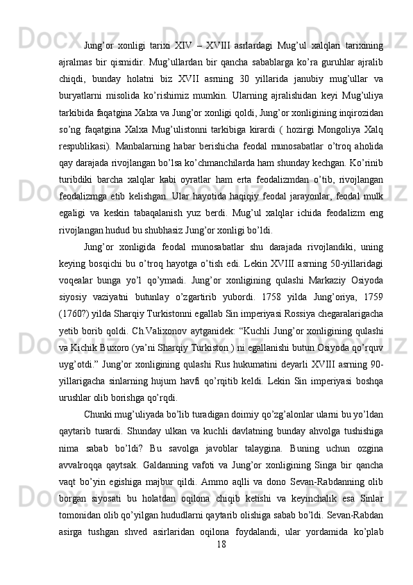 Jung’or   xonligi   tarixi   XIV   –   XVIII   asrlardagi   Mug’ul   xalqlari   tarixining
ajralmas   bir   qismidir.   Mug’ullardan   bir   qancha   sabablarga   ko’ra   guruhlar   ajralib
chiqdi,   bunday   holatni   biz   XVII   asrning   30   yillarida   janubiy   mug’ullar   va
buryatlarni   misolida   ko’rishimiz   mumkin.   Ularning   ajralishidan   keyi   Mug’uliya
tarkibida faqatgina Xalxa va Jung’or xonligi qoldi, Jung’or xonligining inqirozidan
so’ng   faqatgina   Xalxa   Mug’ulistonni   tarkibiga   kirardi   (   hozirgi   Mongoliya   Xalq
respublikasi).   Manbalarning   habar   berishicha   feodal   munosabatlar   o’troq   aholida
qay darajada rivojlangan bo’lsa ko’chmanchilarda ham shunday kechgan. Ko’rinib
turibdiki   barcha   xalqlar   kabi   oyratlar   ham   erta   feodalizmdan   o’tib,   rivojlangan
feodalizmga   etib   kelishgan.   Ular   hayotida   haqiqiy   feodal   jarayonlar,   feodal   mulk
egaligi   va   keskin   tabaqalanish   yuz   berdi.   Mug’ul   xalqlar   ichida   feodalizm   eng
rivojlangan hudud bu shubhasiz Jung’or xonligi bo’ldi. 
Jung’or   xonligida   feodal   munosabatlar   shu   darajada   rivojlandiki,   uning
keying   bosqichi   bu   o’troq   hayotga   o’tish   edi.   Lekin   XVIII   asrning   50-yillaridagi
voqealar   bunga   yo’l   qo’ymadi.   Jung’or   xonligining   qulashi   Markaziy   Osiyoda
siyosiy   vaziyatni   butunlay   o’zgartirib   yubordi.   1758   yilda   Jung’oriya,   1759
(1760?) yilda Sharqiy Turkistonni egallab Sin imperiyasi Rossiya chegaralarigacha
yetib   borib   qoldi.   Ch.Valixonov   aytganidek:   “Kuchli   Jung’or   xonligining   qulashi
va Kichik Buxoro (ya’ni Sharqiy Turkiston ) ni egallanishi butun Osiyoda qo’rquv
uyg’otdi.” Jung’or  xonligining qulashi  Rus  hukumatini  deyarli  XVIII  asrning 90-
yillarigacha   sinlarning   hujum   havfi   qo’rqitib   keldi.   Lekin   Sin   imperiyasi   boshqa
urushlar olib borishga qo’rqdi. 
Chunki mug’uliyada bo’lib turadigan doimiy qo’zg’alonlar ularni bu yo’ldan
qaytarib   turardi.   Shunday   ulkan   va   kuchli   davlatning   bunday   ahvolga   tushishiga
nima   sabab   bo’ldi?   Bu   savolga   javoblar   talaygina.   Buning   uchun   ozgina
avvalroqqa   qaytsak.   Galdanning   vafoti   va   Jung’or   xonligining   Singa   bir   qancha
vaqt   bo’yin   egishiga   majbur   qildi.   Ammo   aqlli   va   dono   Sevan-Rabdanning   olib
borgan   siyosati   bu   holatdan   oqilona   chiqib   ketishi   va   keyinchalik   esa   Sinlar
tomonidan olib qo’yilgan hududlarni qaytarib olishiga sabab bo’ldi. Sevan-Rabdan
asirga   tushgan   shved   asirlaridan   oqilona   foydalandi,   ular   yordamida   ko’plab
18 