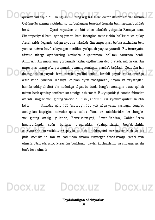 qurolxonalar qurildi. Uning ishini uning o’g’li Galdan-Seren davom ettirdi. Ammo
Galdan-Serenning vafotidan so’ng boslangan toju-taxt kurashi bu inqirozni boshlab
berdi.  Oyrat   knyazlari   bir-biri   bilan   talashib   yotganda   Rossiya   ham,
Sin   imperiyasi   ham,   qozoq   juzlari   ham   faqatgina   tomoshabin   bo’lishdi   va   qulay
fursat  keldi   deganda  xalqni  ayovsiz  talashdi.  Sin  imperiyasi  bo’lsa  anchadan  beri
yonida   doimo   havf   solayotgan   xonlikni   yo’qotish   payida   yurardi.   Bu   imoniyatni
afsuski   ularga   oyratlarning   keyinchalik   qahramoni   bo’lgan   Amursan   berdi.
Amursan   Sin  imperiyasi  yordamida  taxtni  egallayman  deb  o’yladi,  aslida  esa  Sin
imperiyasi uning o’zi yordamida o’zining xonligini yanchib tashladi. Qozoqlar har
doimgidek   bu   paytda   ham   manfaat   yo’lini   tanlab,   kerakli   paytda   sinlar   tarafiga
o’tib   ketib   qolishdi.   Rossiya   ko’plab   oyrat   zodaginlari,   noyon   va   zaysanglari
hamda   oddiy   aholini   o’z   hududiga   olgan   bo’lsada   Jung’or   xonligini   asrab   qolish
uchun hech qanday hattiharakat amalga oshirmadi. Bu yuqoridagi barcha faktorlar
oxirida Jung’or  xonligining yakson qilinishi, aholisini  esa  ayovsiz qirilishiga olib
keldi.  Shunday   qilib   125   (aniqrog’i   122   yil)   yilga   yaqin   yashagan   Jung’or
xonlgidan   faqatgina   xotiralar   qoldi   xolos.   Yana   bir   sabablaridan   bir   Jung’or
xonligining   oxirigi   yillarida,   Batur-xuntaydji,   Sevan-Rabdan,   Galdan-Seren
hukmronligida   sodir   bo’lgan   o’zgarishlar   (dehqonchilik,   bog’dorchilik,
chorvachilik,   manufakturani   paydo   bo’lishi,   hokimyatni   markazlashtirish   va   b.)
juda   kuchsiz   bo’lgan   va   qadimdan   davom   etayotgan   feodalizmga   qarshi   tura
olmadi. Natijada ichki  kurashlar boshlanib, davlat  kuchsizlandi  va sinlarga qarshi
turib bera olmadi. 
Foydalanilgan adabiyotlar
19 