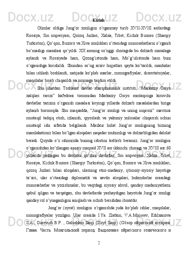 Kirish
Olimlar   oldiga   Jung’or   xonligini   o’rganmay   turib   XVII-XVIII   asrlardagi
Rossiya,   Sin   imperiyasi,   Qozoq   Juzlari,   Xalxa,   Tibet,   Kichik   Buxoro   (Sharqiy
Turkiston), Qo’qon, Buxoro va Xiva xonliklari o’rtasidagi munosabatlarni o’rganib
bo’masligi   masalasi   qo’yildi.  XX  asrning   so’nggi   choragida   bu  dolzarb  masalaga
aylandi   va   Rossiyada   ham,   Qozog’istonda   ham,   Mo’g’ulistonda   ham   buni
o’rganishga   kirishildi.   Shundan   so’ng   arxiv   hujjatlari   qayta   ko’tarildi,   manbalar
bilan   ishlash   boshlandi,   natijada   ko’plab   asarlar,   monografiyalar,   dissertatsiyalar,
maqolalar bosib chiqarildi va ommaga taqdim etildi. 
Shu   jihatdan   Toshkent   davlat   sharqshunoslik   instituti,   “Markaziy   Osiyo
х alqlari   т arixi”   kafedrasi   tomonidan   Markaziy   Osiyo   mintaqisiga   kiruvchi
davlatlar   tarixini   o’rganish   masalasi   keyingi   yillarda   dolzarb   masalalardan   biriga
aylanib   bormoqda.   Shu   maqsadda,   “Jung’or   xonligi   va   uning   inqirozi”   mavzusi
mustaqil   tadqiq   etish,   izlanish,   qiyoslash   va   yakuniy   xulosalar   chiqarish   uchun
mustaqil   ishi   sifatida   belgilandi.   Mazkur   holat   Jung’or   xonligining   bizning
mamlakatimiz bilan bo’lgan aloqalari naqadar muhimligi va dolzarbligidan dalolat
beradi.   Quyida   o’z   ishimizda   buning   isbotini   keltirib   beramiz.   Jung’or   xonligini
o’rganishdan ko’zlangan asosiy maqsad XVII asr ikkinchi choragi va XVIII asr 60
yillarida   yashagan   bu   davlatni   qo’shni   davlatlar,   Sin   imperiyasi,   Xalxa,   Tibet,
Rossiya, Kichik Buxoro (Sharqiy Turkiston), Qo’qon, Buxoro va Xiva xonliklari,
qozoq   Juzlari   bilan   aloqalari,   ularning   etno-madaniy,   ijtimoiy-siyosiy   hayotiga
ta’siri,   ular   o’rtasidagi   diplomatik   va   savdo   aloqalari,   hukmdorlar   orasidagi
munosabatlar   va   yozishmalar,   bu   vaqtdagi   siyosiy   ahvol,   qanday   madaniyatlarni
qabul   qilgan   va   tarqatgan,   shu   davlatlarda   yashaydigan   hayotida   Jung’or   xonligi
qanday rol o’ynaganligini aniqlash va ochub berishdan iboratdir. 
Jung’or   (oyrat)   xonligini   o’rganishda   juda   ko’plab   ishlar,   maqolalar,
monografiyalar   yozilgan.   Ular   orasida   I.Ya.   Zlatkin,   V.A.Moiseev,   Edilxanova
S.A.,   Gurevich   B.P.   ,   Galushkin   Sanji   (Xoyt   Sanji)   ( Обзор   ойратской   истории .
Глава .   Часть .   Монгольский   период .   Выделение   ойратского   этнического   и
2 